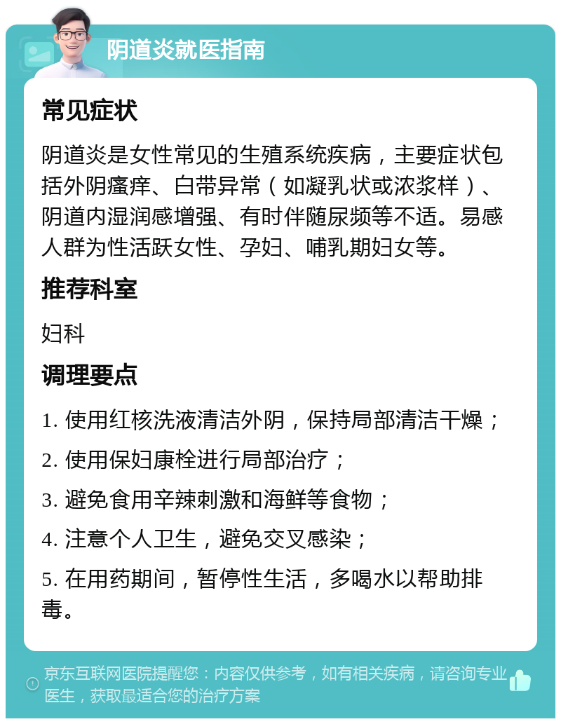 阴道炎就医指南 常见症状 阴道炎是女性常见的生殖系统疾病，主要症状包括外阴瘙痒、白带异常（如凝乳状或浓浆样）、阴道内湿润感增强、有时伴随尿频等不适。易感人群为性活跃女性、孕妇、哺乳期妇女等。 推荐科室 妇科 调理要点 1. 使用红核洗液清洁外阴，保持局部清洁干燥； 2. 使用保妇康栓进行局部治疗； 3. 避免食用辛辣刺激和海鲜等食物； 4. 注意个人卫生，避免交叉感染； 5. 在用药期间，暂停性生活，多喝水以帮助排毒。