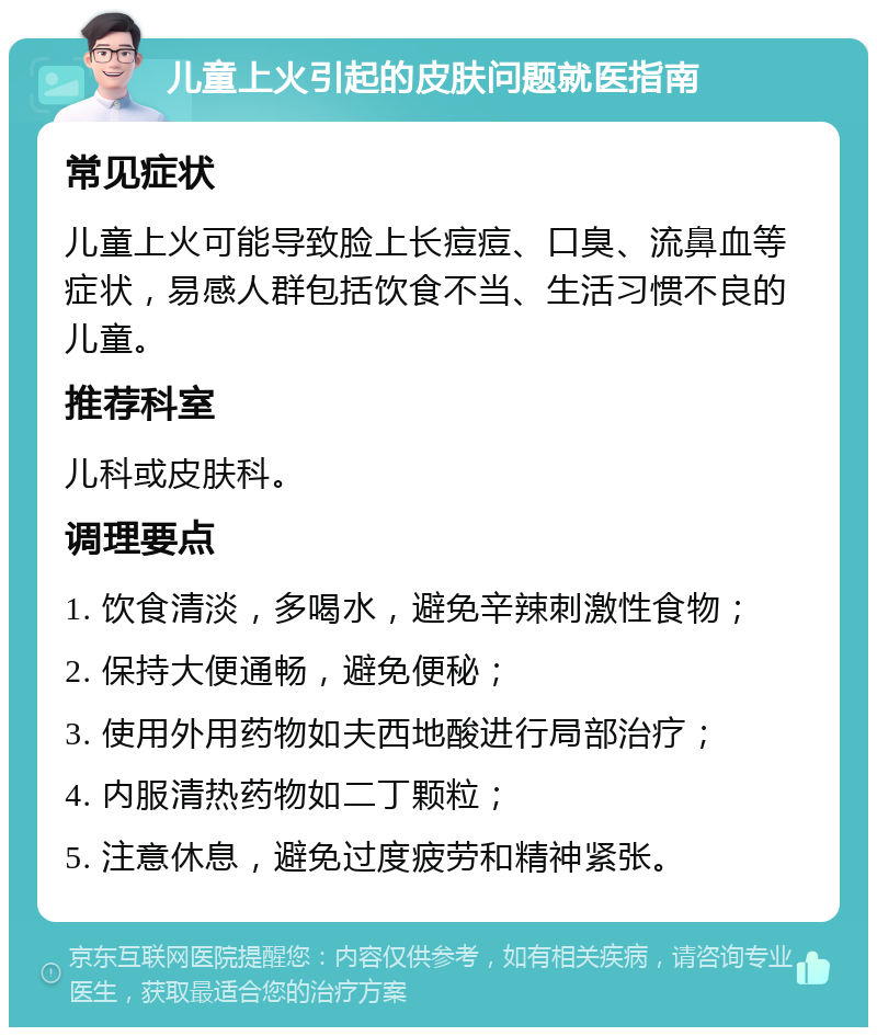 儿童上火引起的皮肤问题就医指南 常见症状 儿童上火可能导致脸上长痘痘、口臭、流鼻血等症状，易感人群包括饮食不当、生活习惯不良的儿童。 推荐科室 儿科或皮肤科。 调理要点 1. 饮食清淡，多喝水，避免辛辣刺激性食物； 2. 保持大便通畅，避免便秘； 3. 使用外用药物如夫西地酸进行局部治疗； 4. 内服清热药物如二丁颗粒； 5. 注意休息，避免过度疲劳和精神紧张。