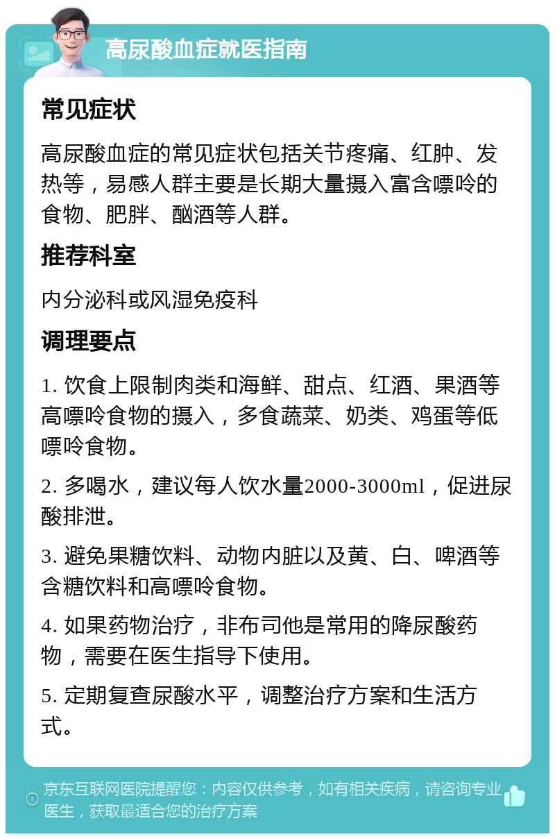 高尿酸血症就医指南 常见症状 高尿酸血症的常见症状包括关节疼痛、红肿、发热等，易感人群主要是长期大量摄入富含嘌呤的食物、肥胖、酗酒等人群。 推荐科室 内分泌科或风湿免疫科 调理要点 1. 饮食上限制肉类和海鲜、甜点、红酒、果酒等高嘌呤食物的摄入，多食蔬菜、奶类、鸡蛋等低嘌呤食物。 2. 多喝水，建议每人饮水量2000-3000ml，促进尿酸排泄。 3. 避免果糖饮料、动物内脏以及黄、白、啤酒等含糖饮料和高嘌呤食物。 4. 如果药物治疗，非布司他是常用的降尿酸药物，需要在医生指导下使用。 5. 定期复查尿酸水平，调整治疗方案和生活方式。