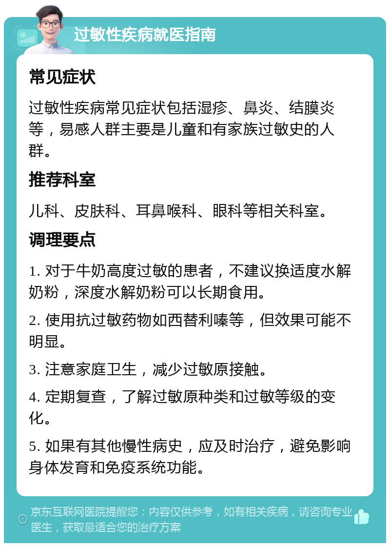 过敏性疾病就医指南 常见症状 过敏性疾病常见症状包括湿疹、鼻炎、结膜炎等，易感人群主要是儿童和有家族过敏史的人群。 推荐科室 儿科、皮肤科、耳鼻喉科、眼科等相关科室。 调理要点 1. 对于牛奶高度过敏的患者，不建议换适度水解奶粉，深度水解奶粉可以长期食用。 2. 使用抗过敏药物如西替利嗪等，但效果可能不明显。 3. 注意家庭卫生，减少过敏原接触。 4. 定期复查，了解过敏原种类和过敏等级的变化。 5. 如果有其他慢性病史，应及时治疗，避免影响身体发育和免疫系统功能。