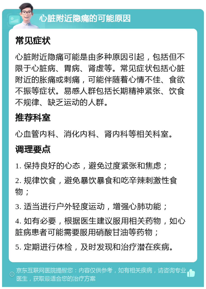 心脏附近隐痛的可能原因 常见症状 心脏附近隐痛可能是由多种原因引起，包括但不限于心脏病、胃病、肾虚等。常见症状包括心脏附近的胀痛或刺痛，可能伴随着心情不佳、食欲不振等症状。易感人群包括长期精神紧张、饮食不规律、缺乏运动的人群。 推荐科室 心血管内科、消化内科、肾内科等相关科室。 调理要点 1. 保持良好的心态，避免过度紧张和焦虑； 2. 规律饮食，避免暴饮暴食和吃辛辣刺激性食物； 3. 适当进行户外轻度运动，增强心肺功能； 4. 如有必要，根据医生建议服用相关药物，如心脏病患者可能需要服用硝酸甘油等药物； 5. 定期进行体检，及时发现和治疗潜在疾病。