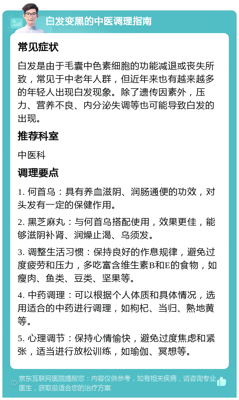 白发变黑的中医调理指南 常见症状 白发是由于毛囊中色素细胞的功能减退或丧失所致，常见于中老年人群，但近年来也有越来越多的年轻人出现白发现象。除了遗传因素外，压力、营养不良、内分泌失调等也可能导致白发的出现。 推荐科室 中医科 调理要点 1. 何首乌：具有养血滋阴、润肠通便的功效，对头发有一定的保健作用。 2. 黑芝麻丸：与何首乌搭配使用，效果更佳，能够滋阴补肾、润燥止渴、乌须发。 3. 调整生活习惯：保持良好的作息规律，避免过度疲劳和压力，多吃富含维生素B和E的食物，如瘦肉、鱼类、豆类、坚果等。 4. 中药调理：可以根据个人体质和具体情况，选用适合的中药进行调理，如枸杞、当归、熟地黄等。 5. 心理调节：保持心情愉快，避免过度焦虑和紧张，适当进行放松训练，如瑜伽、冥想等。