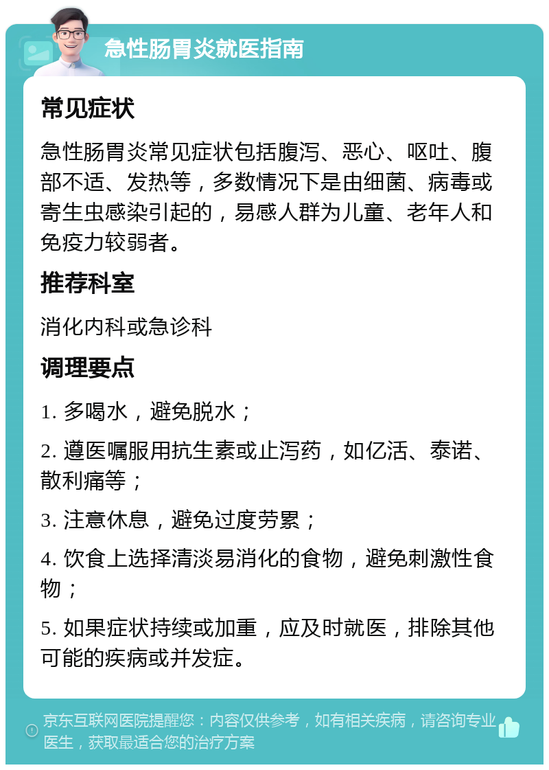 急性肠胃炎就医指南 常见症状 急性肠胃炎常见症状包括腹泻、恶心、呕吐、腹部不适、发热等，多数情况下是由细菌、病毒或寄生虫感染引起的，易感人群为儿童、老年人和免疫力较弱者。 推荐科室 消化内科或急诊科 调理要点 1. 多喝水，避免脱水； 2. 遵医嘱服用抗生素或止泻药，如亿活、泰诺、散利痛等； 3. 注意休息，避免过度劳累； 4. 饮食上选择清淡易消化的食物，避免刺激性食物； 5. 如果症状持续或加重，应及时就医，排除其他可能的疾病或并发症。