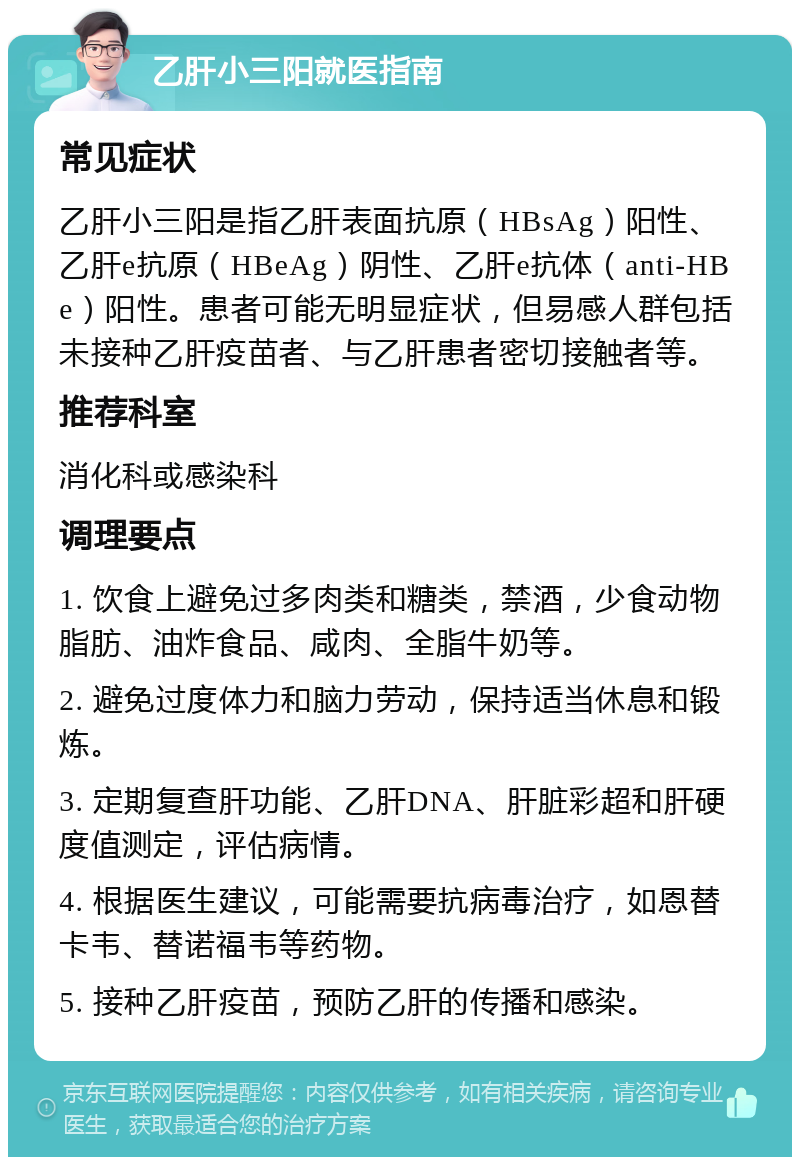 乙肝小三阳就医指南 常见症状 乙肝小三阳是指乙肝表面抗原（HBsAg）阳性、乙肝e抗原（HBeAg）阴性、乙肝e抗体（anti-HBe）阳性。患者可能无明显症状，但易感人群包括未接种乙肝疫苗者、与乙肝患者密切接触者等。 推荐科室 消化科或感染科 调理要点 1. 饮食上避免过多肉类和糖类，禁酒，少食动物脂肪、油炸食品、咸肉、全脂牛奶等。 2. 避免过度体力和脑力劳动，保持适当休息和锻炼。 3. 定期复查肝功能、乙肝DNA、肝脏彩超和肝硬度值测定，评估病情。 4. 根据医生建议，可能需要抗病毒治疗，如恩替卡韦、替诺福韦等药物。 5. 接种乙肝疫苗，预防乙肝的传播和感染。