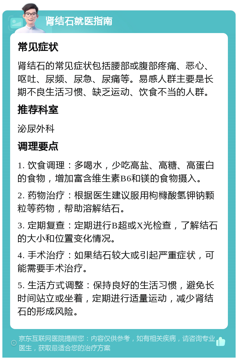 肾结石就医指南 常见症状 肾结石的常见症状包括腰部或腹部疼痛、恶心、呕吐、尿频、尿急、尿痛等。易感人群主要是长期不良生活习惯、缺乏运动、饮食不当的人群。 推荐科室 泌尿外科 调理要点 1. 饮食调理：多喝水，少吃高盐、高糖、高蛋白的食物，增加富含维生素B6和镁的食物摄入。 2. 药物治疗：根据医生建议服用枸橼酸氢钾钠颗粒等药物，帮助溶解结石。 3. 定期复查：定期进行B超或X光检查，了解结石的大小和位置变化情况。 4. 手术治疗：如果结石较大或引起严重症状，可能需要手术治疗。 5. 生活方式调整：保持良好的生活习惯，避免长时间站立或坐着，定期进行适量运动，减少肾结石的形成风险。