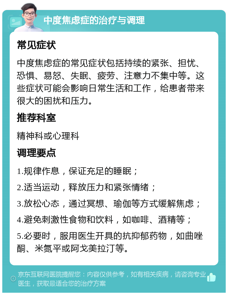 中度焦虑症的治疗与调理 常见症状 中度焦虑症的常见症状包括持续的紧张、担忧、恐惧、易怒、失眠、疲劳、注意力不集中等。这些症状可能会影响日常生活和工作，给患者带来很大的困扰和压力。 推荐科室 精神科或心理科 调理要点 1.规律作息，保证充足的睡眠； 2.适当运动，释放压力和紧张情绪； 3.放松心态，通过冥想、瑜伽等方式缓解焦虑； 4.避免刺激性食物和饮料，如咖啡、酒精等； 5.必要时，服用医生开具的抗抑郁药物，如曲唑酮、米氮平或阿戈美拉汀等。