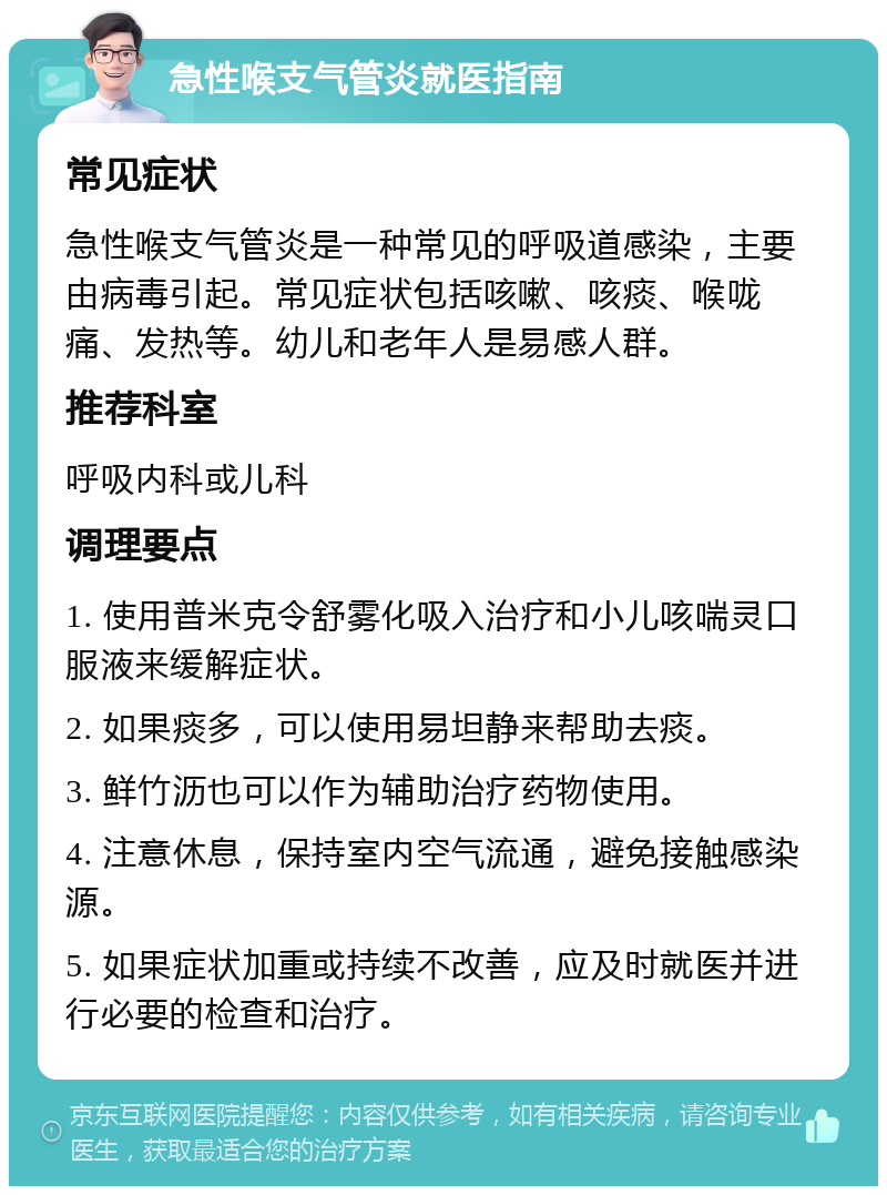 急性喉支气管炎就医指南 常见症状 急性喉支气管炎是一种常见的呼吸道感染，主要由病毒引起。常见症状包括咳嗽、咳痰、喉咙痛、发热等。幼儿和老年人是易感人群。 推荐科室 呼吸内科或儿科 调理要点 1. 使用普米克令舒雾化吸入治疗和小儿咳喘灵口服液来缓解症状。 2. 如果痰多，可以使用易坦静来帮助去痰。 3. 鲜竹沥也可以作为辅助治疗药物使用。 4. 注意休息，保持室内空气流通，避免接触感染源。 5. 如果症状加重或持续不改善，应及时就医并进行必要的检查和治疗。