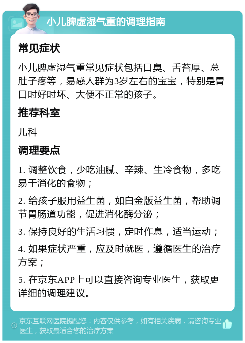 小儿脾虚湿气重的调理指南 常见症状 小儿脾虚湿气重常见症状包括口臭、舌苔厚、总肚子疼等，易感人群为3岁左右的宝宝，特别是胃口时好时坏、大便不正常的孩子。 推荐科室 儿科 调理要点 1. 调整饮食，少吃油腻、辛辣、生冷食物，多吃易于消化的食物； 2. 给孩子服用益生菌，如白金版益生菌，帮助调节胃肠道功能，促进消化酶分泌； 3. 保持良好的生活习惯，定时作息，适当运动； 4. 如果症状严重，应及时就医，遵循医生的治疗方案； 5. 在京东APP上可以直接咨询专业医生，获取更详细的调理建议。