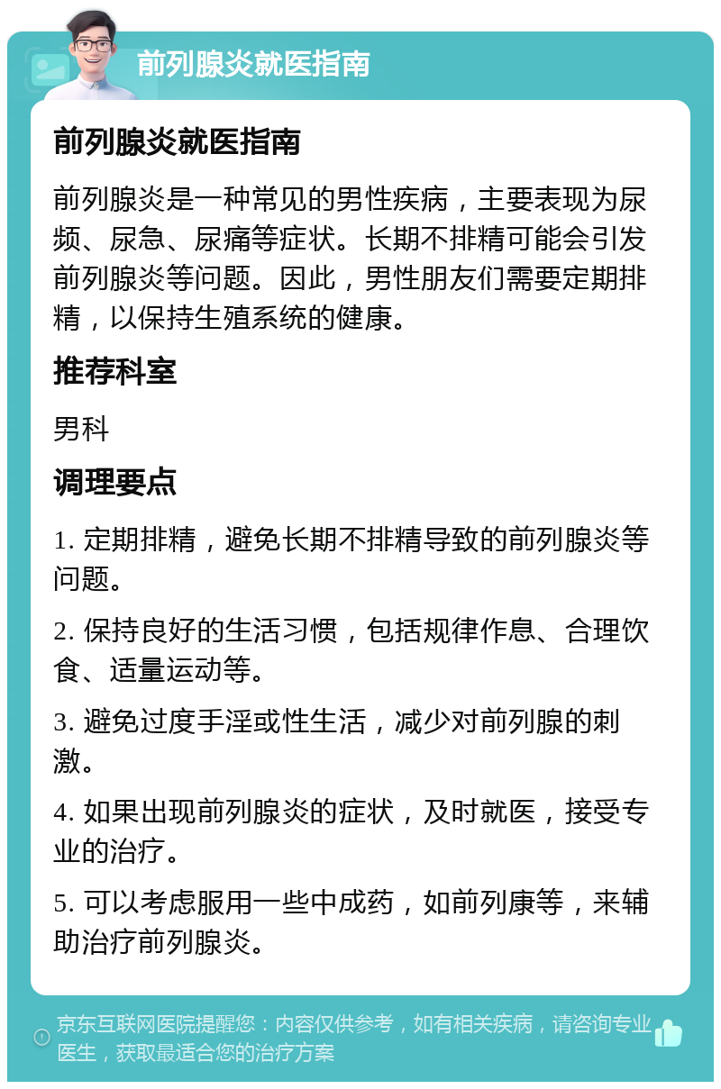 前列腺炎就医指南 前列腺炎就医指南 前列腺炎是一种常见的男性疾病，主要表现为尿频、尿急、尿痛等症状。长期不排精可能会引发前列腺炎等问题。因此，男性朋友们需要定期排精，以保持生殖系统的健康。 推荐科室 男科 调理要点 1. 定期排精，避免长期不排精导致的前列腺炎等问题。 2. 保持良好的生活习惯，包括规律作息、合理饮食、适量运动等。 3. 避免过度手淫或性生活，减少对前列腺的刺激。 4. 如果出现前列腺炎的症状，及时就医，接受专业的治疗。 5. 可以考虑服用一些中成药，如前列康等，来辅助治疗前列腺炎。