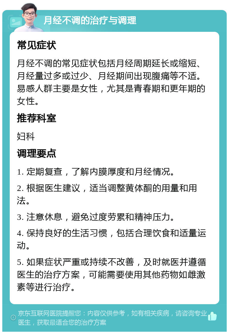 月经不调的治疗与调理 常见症状 月经不调的常见症状包括月经周期延长或缩短、月经量过多或过少、月经期间出现腹痛等不适。易感人群主要是女性，尤其是青春期和更年期的女性。 推荐科室 妇科 调理要点 1. 定期复查，了解内膜厚度和月经情况。 2. 根据医生建议，适当调整黄体酮的用量和用法。 3. 注意休息，避免过度劳累和精神压力。 4. 保持良好的生活习惯，包括合理饮食和适量运动。 5. 如果症状严重或持续不改善，及时就医并遵循医生的治疗方案，可能需要使用其他药物如雌激素等进行治疗。