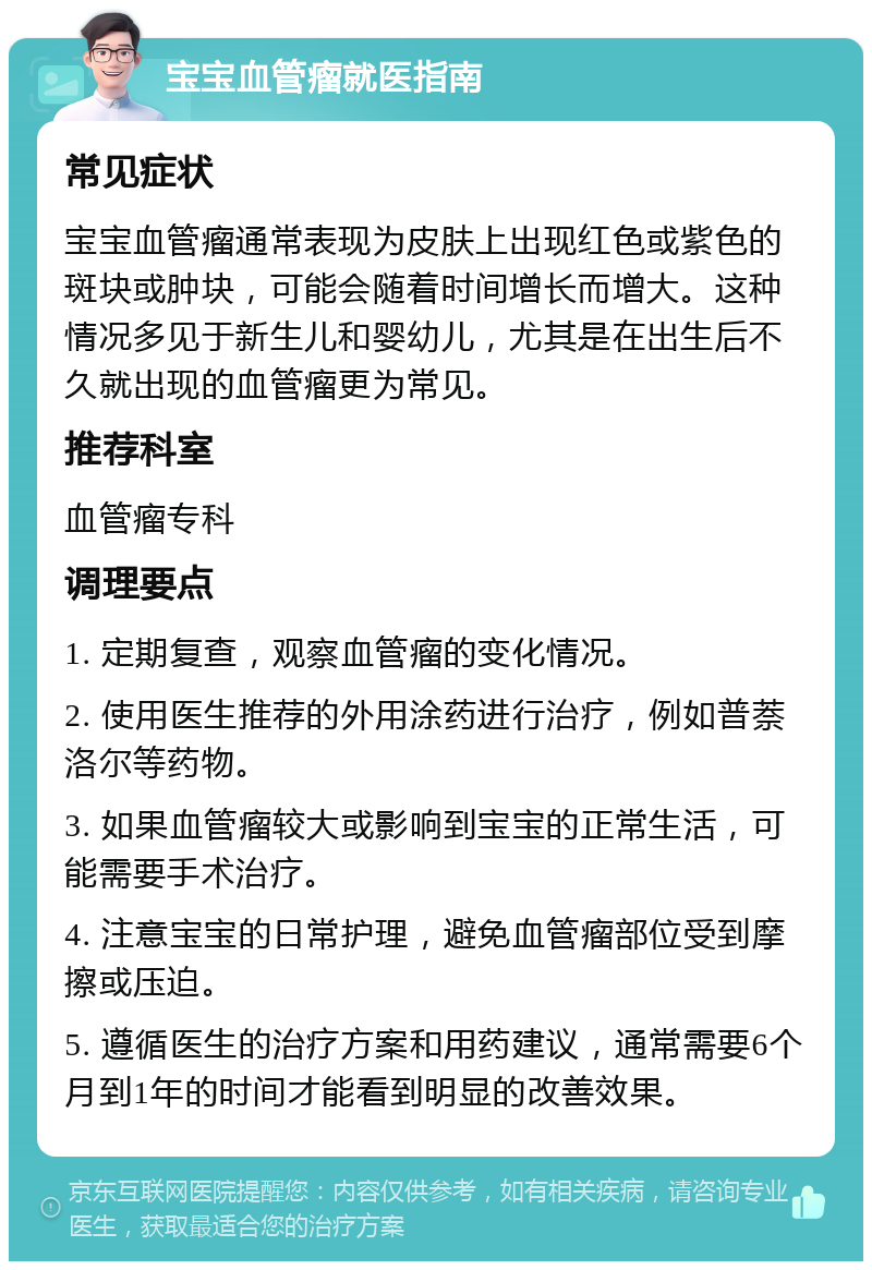 宝宝血管瘤就医指南 常见症状 宝宝血管瘤通常表现为皮肤上出现红色或紫色的斑块或肿块，可能会随着时间增长而增大。这种情况多见于新生儿和婴幼儿，尤其是在出生后不久就出现的血管瘤更为常见。 推荐科室 血管瘤专科 调理要点 1. 定期复查，观察血管瘤的变化情况。 2. 使用医生推荐的外用涂药进行治疗，例如普萘洛尔等药物。 3. 如果血管瘤较大或影响到宝宝的正常生活，可能需要手术治疗。 4. 注意宝宝的日常护理，避免血管瘤部位受到摩擦或压迫。 5. 遵循医生的治疗方案和用药建议，通常需要6个月到1年的时间才能看到明显的改善效果。