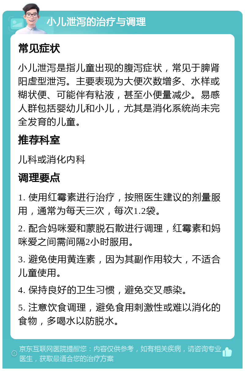 小儿泄泻的治疗与调理 常见症状 小儿泄泻是指儿童出现的腹泻症状，常见于脾肾阳虚型泄泻。主要表现为大便次数增多、水样或糊状便、可能伴有粘液，甚至小便量减少。易感人群包括婴幼儿和小儿，尤其是消化系统尚未完全发育的儿童。 推荐科室 儿科或消化内科 调理要点 1. 使用红霉素进行治疗，按照医生建议的剂量服用，通常为每天三次，每次1.2袋。 2. 配合妈咪爱和蒙脱石散进行调理，红霉素和妈咪爱之间需间隔2小时服用。 3. 避免使用黄连素，因为其副作用较大，不适合儿童使用。 4. 保持良好的卫生习惯，避免交叉感染。 5. 注意饮食调理，避免食用刺激性或难以消化的食物，多喝水以防脱水。