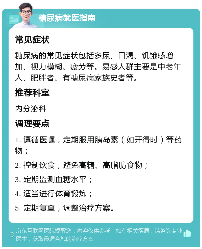 糖尿病就医指南 常见症状 糖尿病的常见症状包括多尿、口渴、饥饿感增加、视力模糊、疲劳等。易感人群主要是中老年人、肥胖者、有糖尿病家族史者等。 推荐科室 内分泌科 调理要点 1. 遵循医嘱，定期服用胰岛素（如开得时）等药物； 2. 控制饮食，避免高糖、高脂肪食物； 3. 定期监测血糖水平； 4. 适当进行体育锻炼； 5. 定期复查，调整治疗方案。