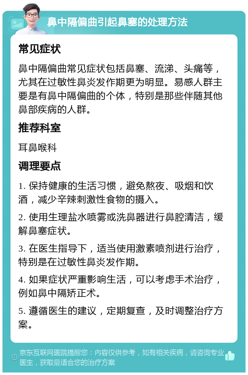 鼻中隔偏曲引起鼻塞的处理方法 常见症状 鼻中隔偏曲常见症状包括鼻塞、流涕、头痛等，尤其在过敏性鼻炎发作期更为明显。易感人群主要是有鼻中隔偏曲的个体，特别是那些伴随其他鼻部疾病的人群。 推荐科室 耳鼻喉科 调理要点 1. 保持健康的生活习惯，避免熬夜、吸烟和饮酒，减少辛辣刺激性食物的摄入。 2. 使用生理盐水喷雾或洗鼻器进行鼻腔清洁，缓解鼻塞症状。 3. 在医生指导下，适当使用激素喷剂进行治疗，特别是在过敏性鼻炎发作期。 4. 如果症状严重影响生活，可以考虑手术治疗，例如鼻中隔矫正术。 5. 遵循医生的建议，定期复查，及时调整治疗方案。