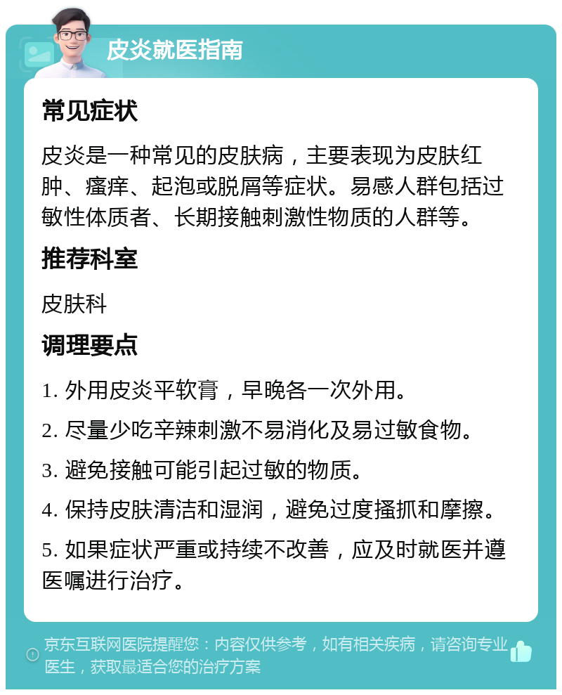 皮炎就医指南 常见症状 皮炎是一种常见的皮肤病，主要表现为皮肤红肿、瘙痒、起泡或脱屑等症状。易感人群包括过敏性体质者、长期接触刺激性物质的人群等。 推荐科室 皮肤科 调理要点 1. 外用皮炎平软膏，早晚各一次外用。 2. 尽量少吃辛辣刺激不易消化及易过敏食物。 3. 避免接触可能引起过敏的物质。 4. 保持皮肤清洁和湿润，避免过度搔抓和摩擦。 5. 如果症状严重或持续不改善，应及时就医并遵医嘱进行治疗。