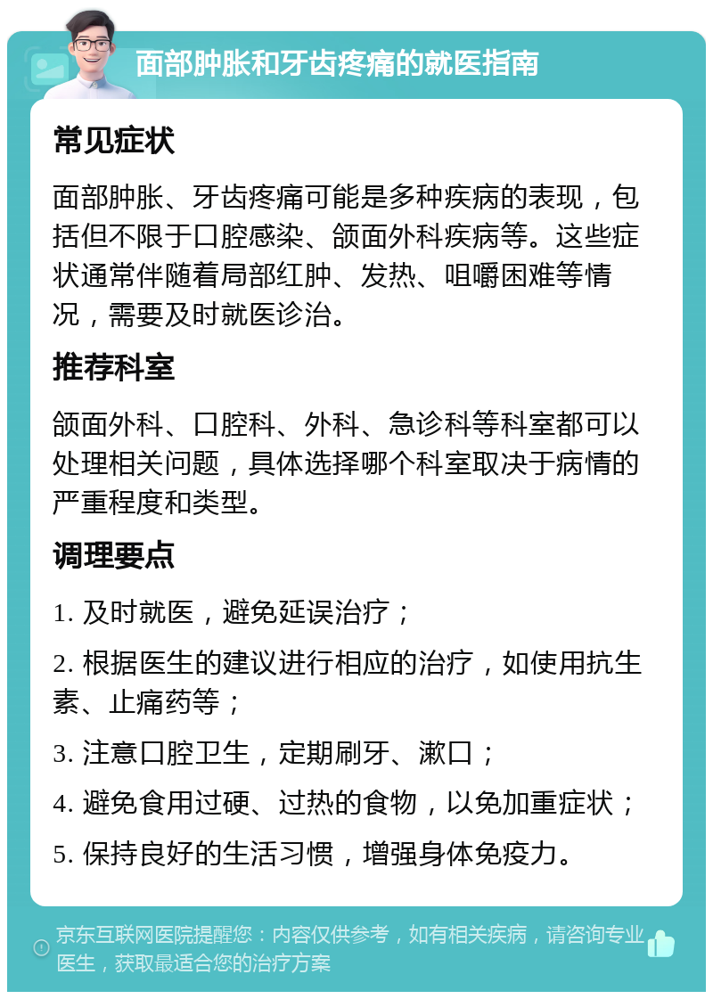 面部肿胀和牙齿疼痛的就医指南 常见症状 面部肿胀、牙齿疼痛可能是多种疾病的表现，包括但不限于口腔感染、颌面外科疾病等。这些症状通常伴随着局部红肿、发热、咀嚼困难等情况，需要及时就医诊治。 推荐科室 颌面外科、口腔科、外科、急诊科等科室都可以处理相关问题，具体选择哪个科室取决于病情的严重程度和类型。 调理要点 1. 及时就医，避免延误治疗； 2. 根据医生的建议进行相应的治疗，如使用抗生素、止痛药等； 3. 注意口腔卫生，定期刷牙、漱口； 4. 避免食用过硬、过热的食物，以免加重症状； 5. 保持良好的生活习惯，增强身体免疫力。