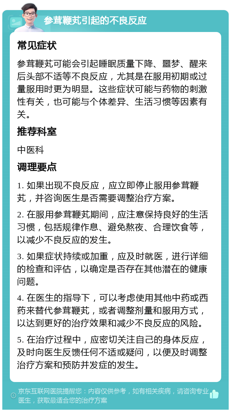 参茸鞭芄引起的不良反应 常见症状 参茸鞭芄可能会引起睡眠质量下降、噩梦、醒来后头部不适等不良反应，尤其是在服用初期或过量服用时更为明显。这些症状可能与药物的刺激性有关，也可能与个体差异、生活习惯等因素有关。 推荐科室 中医科 调理要点 1. 如果出现不良反应，应立即停止服用参茸鞭芄，并咨询医生是否需要调整治疗方案。 2. 在服用参茸鞭芄期间，应注意保持良好的生活习惯，包括规律作息、避免熬夜、合理饮食等，以减少不良反应的发生。 3. 如果症状持续或加重，应及时就医，进行详细的检查和评估，以确定是否存在其他潜在的健康问题。 4. 在医生的指导下，可以考虑使用其他中药或西药来替代参茸鞭芄，或者调整剂量和服用方式，以达到更好的治疗效果和减少不良反应的风险。 5. 在治疗过程中，应密切关注自己的身体反应，及时向医生反馈任何不适或疑问，以便及时调整治疗方案和预防并发症的发生。