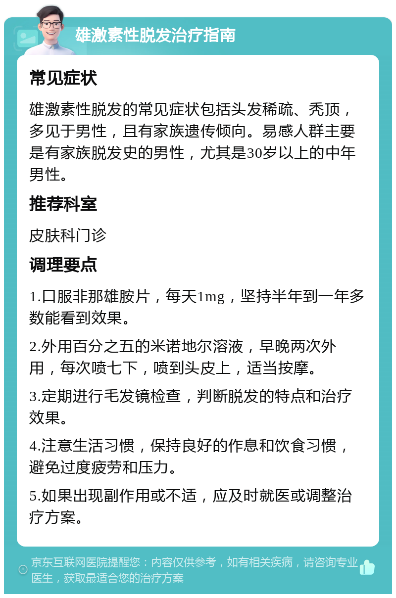 雄激素性脱发治疗指南 常见症状 雄激素性脱发的常见症状包括头发稀疏、秃顶，多见于男性，且有家族遗传倾向。易感人群主要是有家族脱发史的男性，尤其是30岁以上的中年男性。 推荐科室 皮肤科门诊 调理要点 1.口服非那雄胺片，每天1mg，坚持半年到一年多数能看到效果。 2.外用百分之五的米诺地尔溶液，早晚两次外用，每次喷七下，喷到头皮上，适当按摩。 3.定期进行毛发镜检查，判断脱发的特点和治疗效果。 4.注意生活习惯，保持良好的作息和饮食习惯，避免过度疲劳和压力。 5.如果出现副作用或不适，应及时就医或调整治疗方案。