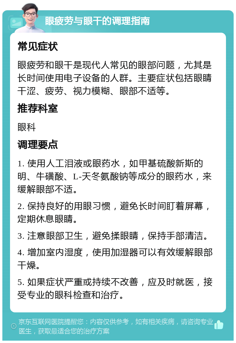 眼疲劳与眼干的调理指南 常见症状 眼疲劳和眼干是现代人常见的眼部问题，尤其是长时间使用电子设备的人群。主要症状包括眼睛干涩、疲劳、视力模糊、眼部不适等。 推荐科室 眼科 调理要点 1. 使用人工泪液或眼药水，如甲基硫酸新斯的明、牛磺酸、L-天冬氨酸钠等成分的眼药水，来缓解眼部不适。 2. 保持良好的用眼习惯，避免长时间盯着屏幕，定期休息眼睛。 3. 注意眼部卫生，避免揉眼睛，保持手部清洁。 4. 增加室内湿度，使用加湿器可以有效缓解眼部干燥。 5. 如果症状严重或持续不改善，应及时就医，接受专业的眼科检查和治疗。