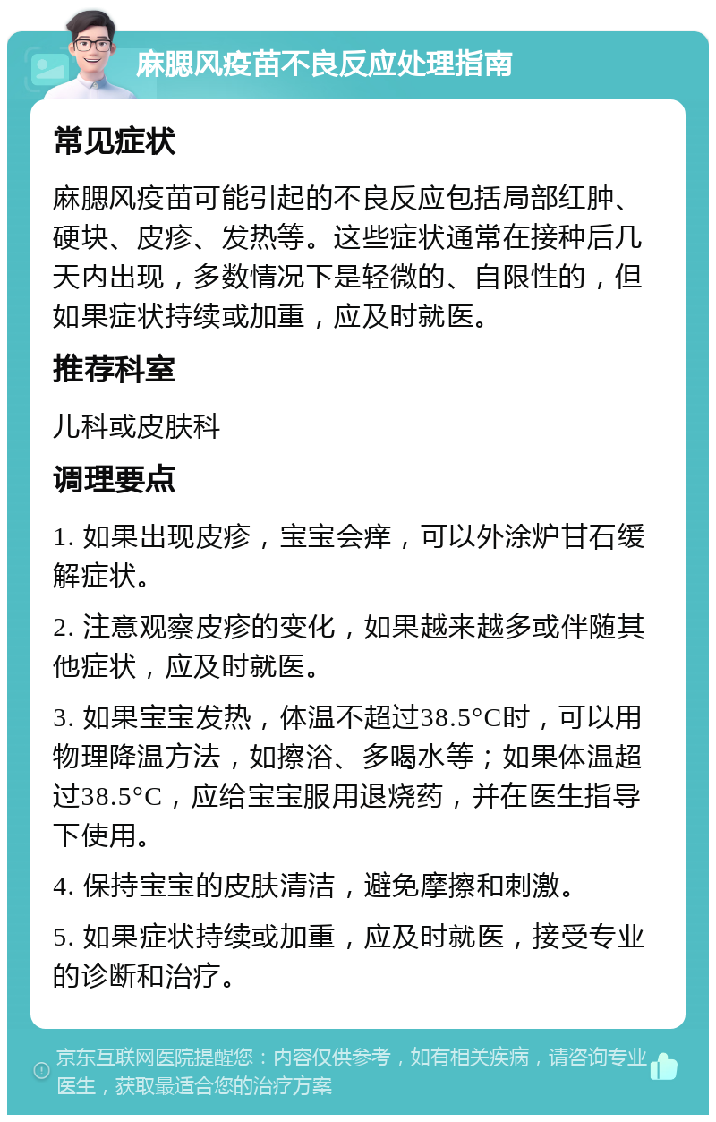 麻腮风疫苗不良反应处理指南 常见症状 麻腮风疫苗可能引起的不良反应包括局部红肿、硬块、皮疹、发热等。这些症状通常在接种后几天内出现，多数情况下是轻微的、自限性的，但如果症状持续或加重，应及时就医。 推荐科室 儿科或皮肤科 调理要点 1. 如果出现皮疹，宝宝会痒，可以外涂炉甘石缓解症状。 2. 注意观察皮疹的变化，如果越来越多或伴随其他症状，应及时就医。 3. 如果宝宝发热，体温不超过38.5°C时，可以用物理降温方法，如擦浴、多喝水等；如果体温超过38.5°C，应给宝宝服用退烧药，并在医生指导下使用。 4. 保持宝宝的皮肤清洁，避免摩擦和刺激。 5. 如果症状持续或加重，应及时就医，接受专业的诊断和治疗。