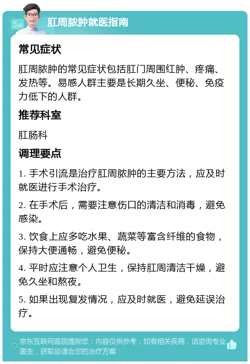 肛周脓肿就医指南 常见症状 肛周脓肿的常见症状包括肛门周围红肿、疼痛、发热等。易感人群主要是长期久坐、便秘、免疫力低下的人群。 推荐科室 肛肠科 调理要点 1. 手术引流是治疗肛周脓肿的主要方法，应及时就医进行手术治疗。 2. 在手术后，需要注意伤口的清洁和消毒，避免感染。 3. 饮食上应多吃水果、蔬菜等富含纤维的食物，保持大便通畅，避免便秘。 4. 平时应注意个人卫生，保持肛周清洁干燥，避免久坐和熬夜。 5. 如果出现复发情况，应及时就医，避免延误治疗。