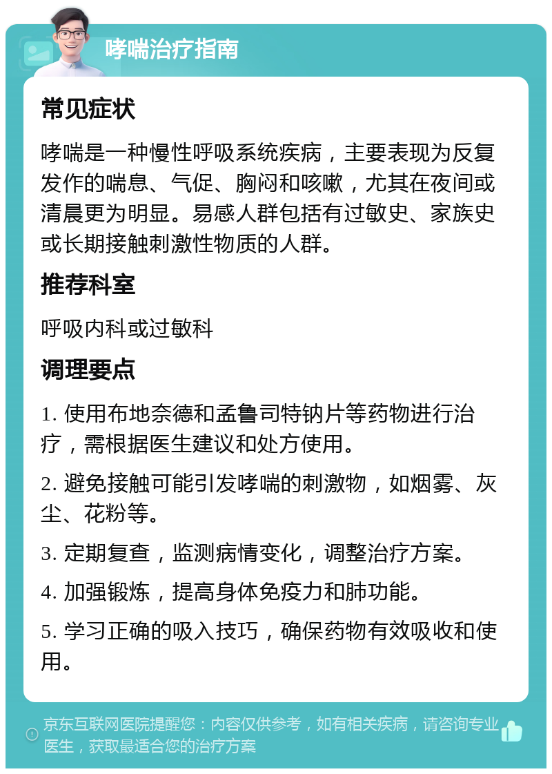 哮喘治疗指南 常见症状 哮喘是一种慢性呼吸系统疾病，主要表现为反复发作的喘息、气促、胸闷和咳嗽，尤其在夜间或清晨更为明显。易感人群包括有过敏史、家族史或长期接触刺激性物质的人群。 推荐科室 呼吸内科或过敏科 调理要点 1. 使用布地奈德和孟鲁司特钠片等药物进行治疗，需根据医生建议和处方使用。 2. 避免接触可能引发哮喘的刺激物，如烟雾、灰尘、花粉等。 3. 定期复查，监测病情变化，调整治疗方案。 4. 加强锻炼，提高身体免疫力和肺功能。 5. 学习正确的吸入技巧，确保药物有效吸收和使用。