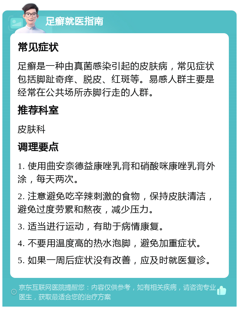 足癣就医指南 常见症状 足癣是一种由真菌感染引起的皮肤病，常见症状包括脚趾奇痒、脱皮、红斑等。易感人群主要是经常在公共场所赤脚行走的人群。 推荐科室 皮肤科 调理要点 1. 使用曲安奈德益康唑乳膏和硝酸咪康唑乳膏外涂，每天两次。 2. 注意避免吃辛辣刺激的食物，保持皮肤清洁，避免过度劳累和熬夜，减少压力。 3. 适当进行运动，有助于病情康复。 4. 不要用温度高的热水泡脚，避免加重症状。 5. 如果一周后症状没有改善，应及时就医复诊。