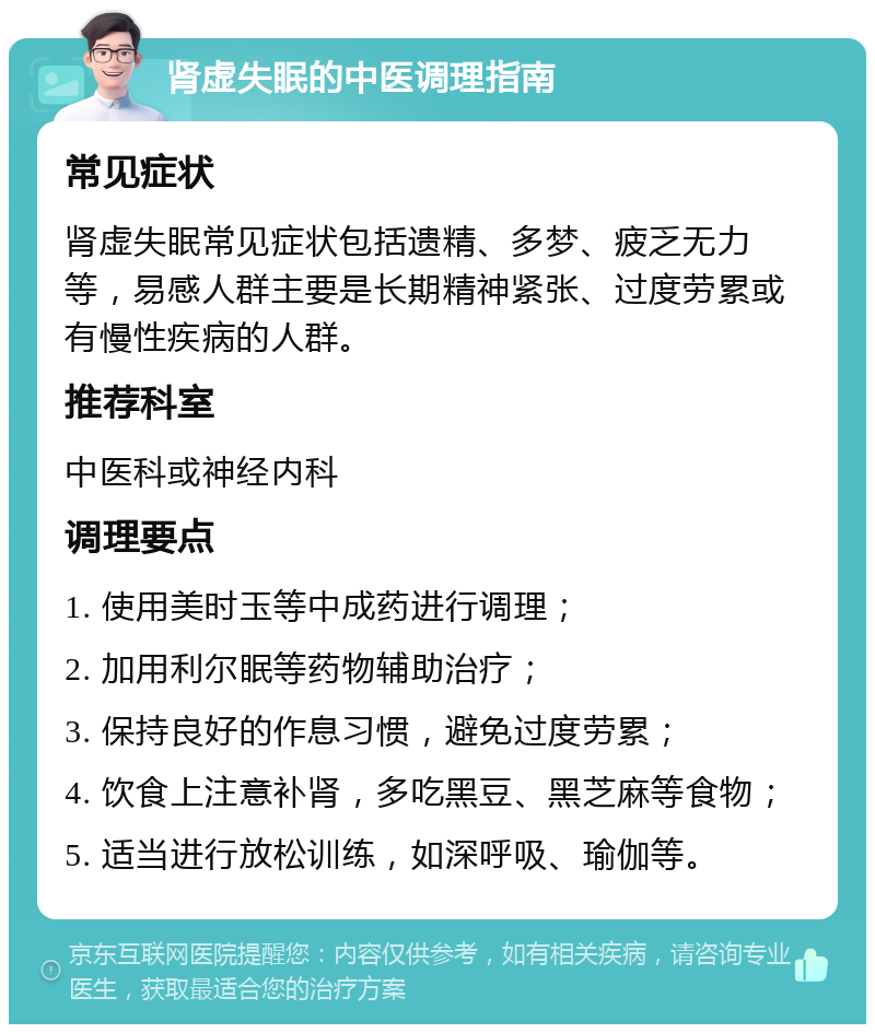 肾虚失眠的中医调理指南 常见症状 肾虚失眠常见症状包括遗精、多梦、疲乏无力等，易感人群主要是长期精神紧张、过度劳累或有慢性疾病的人群。 推荐科室 中医科或神经内科 调理要点 1. 使用美时玉等中成药进行调理； 2. 加用利尔眠等药物辅助治疗； 3. 保持良好的作息习惯，避免过度劳累； 4. 饮食上注意补肾，多吃黑豆、黑芝麻等食物； 5. 适当进行放松训练，如深呼吸、瑜伽等。