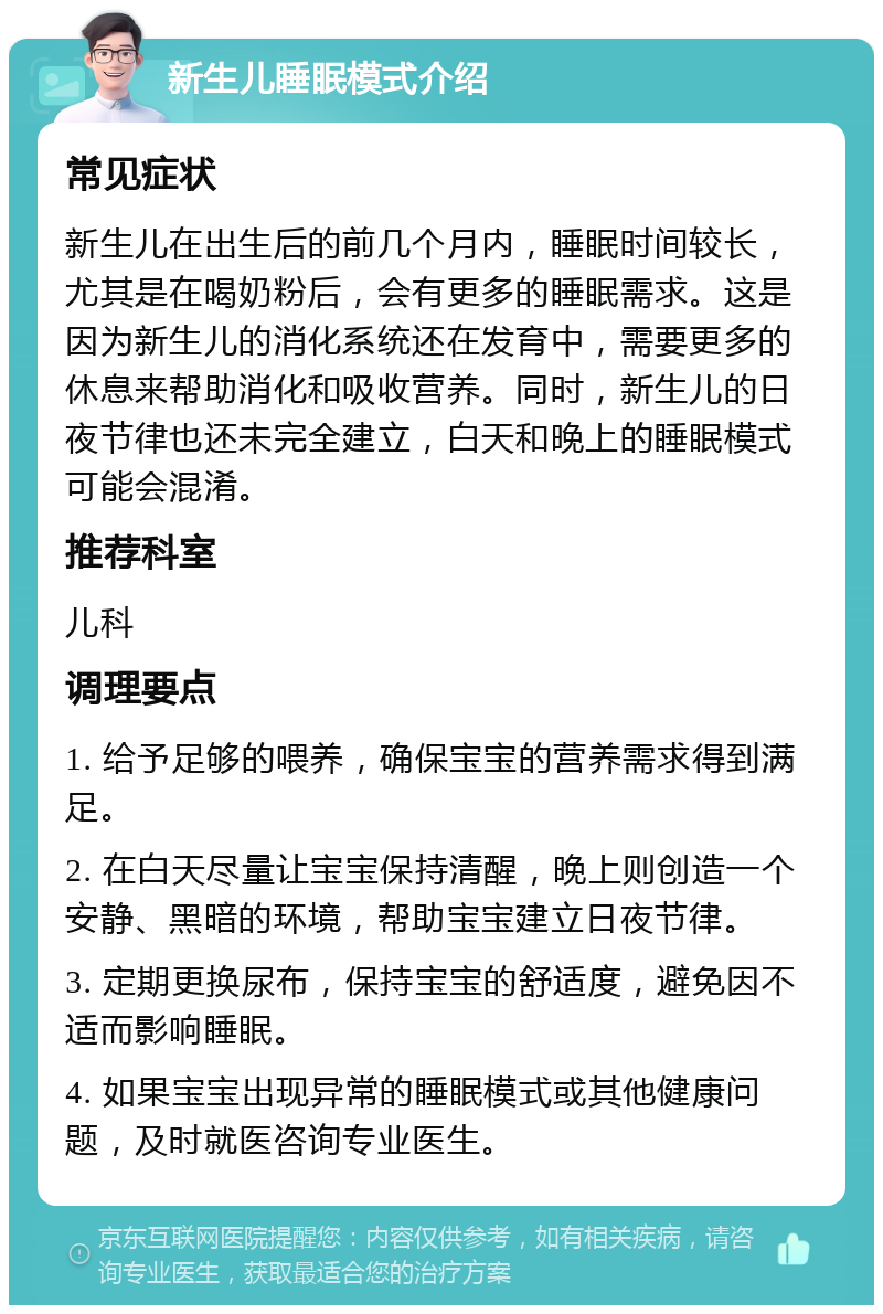 新生儿睡眠模式介绍 常见症状 新生儿在出生后的前几个月内，睡眠时间较长，尤其是在喝奶粉后，会有更多的睡眠需求。这是因为新生儿的消化系统还在发育中，需要更多的休息来帮助消化和吸收营养。同时，新生儿的日夜节律也还未完全建立，白天和晚上的睡眠模式可能会混淆。 推荐科室 儿科 调理要点 1. 给予足够的喂养，确保宝宝的营养需求得到满足。 2. 在白天尽量让宝宝保持清醒，晚上则创造一个安静、黑暗的环境，帮助宝宝建立日夜节律。 3. 定期更换尿布，保持宝宝的舒适度，避免因不适而影响睡眠。 4. 如果宝宝出现异常的睡眠模式或其他健康问题，及时就医咨询专业医生。