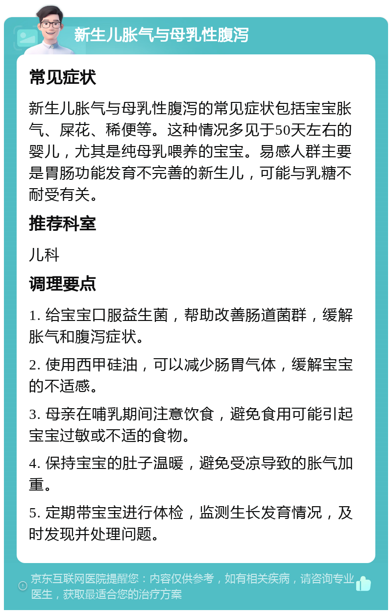 新生儿胀气与母乳性腹泻 常见症状 新生儿胀气与母乳性腹泻的常见症状包括宝宝胀气、屎花、稀便等。这种情况多见于50天左右的婴儿，尤其是纯母乳喂养的宝宝。易感人群主要是胃肠功能发育不完善的新生儿，可能与乳糖不耐受有关。 推荐科室 儿科 调理要点 1. 给宝宝口服益生菌，帮助改善肠道菌群，缓解胀气和腹泻症状。 2. 使用西甲硅油，可以减少肠胃气体，缓解宝宝的不适感。 3. 母亲在哺乳期间注意饮食，避免食用可能引起宝宝过敏或不适的食物。 4. 保持宝宝的肚子温暖，避免受凉导致的胀气加重。 5. 定期带宝宝进行体检，监测生长发育情况，及时发现并处理问题。