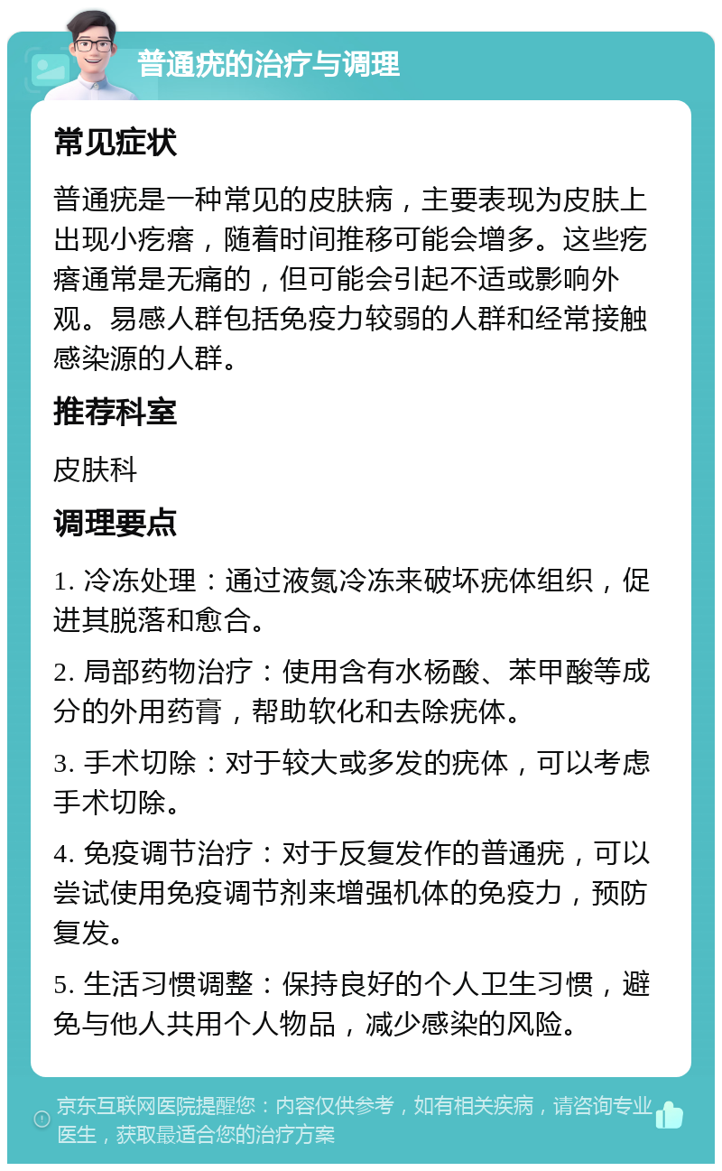 普通疣的治疗与调理 常见症状 普通疣是一种常见的皮肤病，主要表现为皮肤上出现小疙瘩，随着时间推移可能会增多。这些疙瘩通常是无痛的，但可能会引起不适或影响外观。易感人群包括免疫力较弱的人群和经常接触感染源的人群。 推荐科室 皮肤科 调理要点 1. 冷冻处理：通过液氮冷冻来破坏疣体组织，促进其脱落和愈合。 2. 局部药物治疗：使用含有水杨酸、苯甲酸等成分的外用药膏，帮助软化和去除疣体。 3. 手术切除：对于较大或多发的疣体，可以考虑手术切除。 4. 免疫调节治疗：对于反复发作的普通疣，可以尝试使用免疫调节剂来增强机体的免疫力，预防复发。 5. 生活习惯调整：保持良好的个人卫生习惯，避免与他人共用个人物品，减少感染的风险。