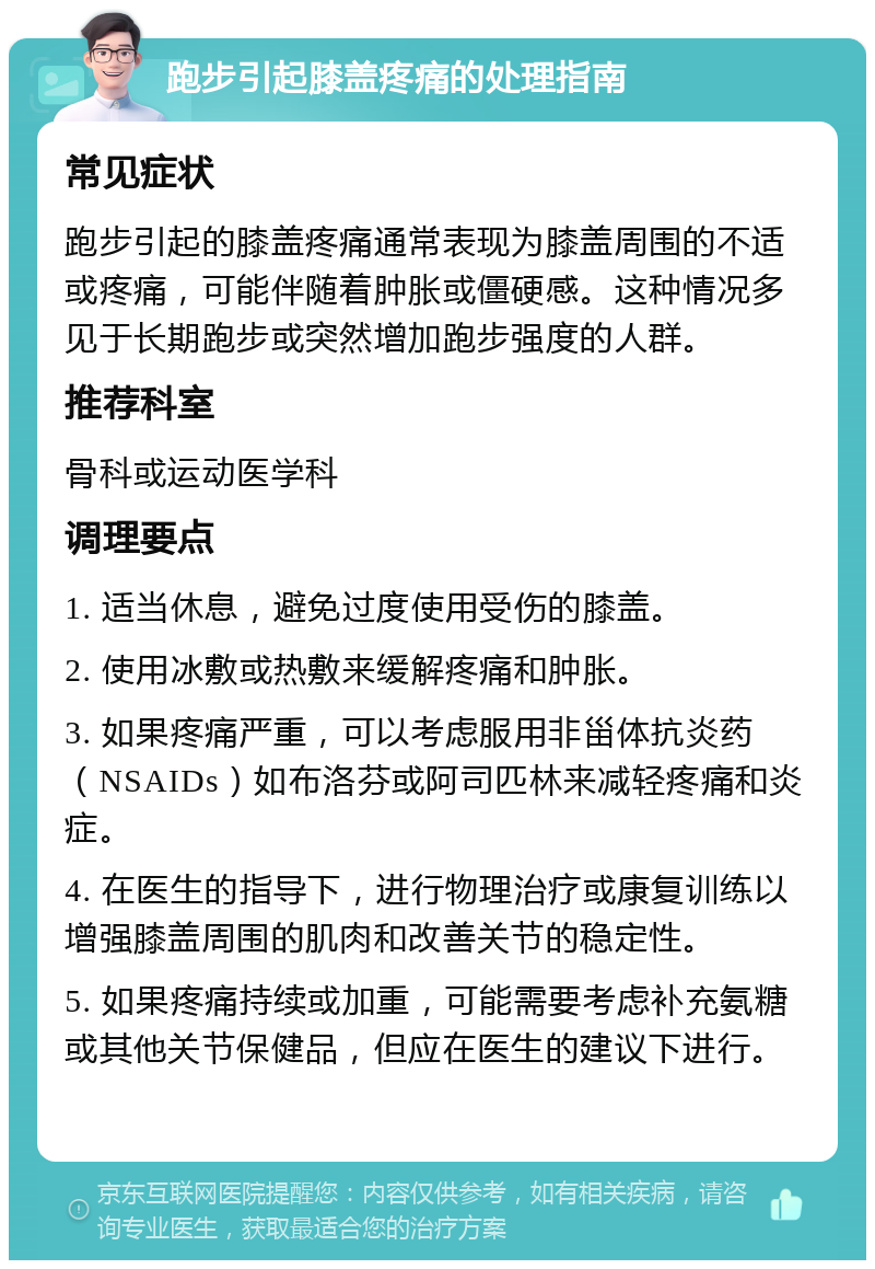 跑步引起膝盖疼痛的处理指南 常见症状 跑步引起的膝盖疼痛通常表现为膝盖周围的不适或疼痛，可能伴随着肿胀或僵硬感。这种情况多见于长期跑步或突然增加跑步强度的人群。 推荐科室 骨科或运动医学科 调理要点 1. 适当休息，避免过度使用受伤的膝盖。 2. 使用冰敷或热敷来缓解疼痛和肿胀。 3. 如果疼痛严重，可以考虑服用非甾体抗炎药（NSAIDs）如布洛芬或阿司匹林来减轻疼痛和炎症。 4. 在医生的指导下，进行物理治疗或康复训练以增强膝盖周围的肌肉和改善关节的稳定性。 5. 如果疼痛持续或加重，可能需要考虑补充氨糖或其他关节保健品，但应在医生的建议下进行。