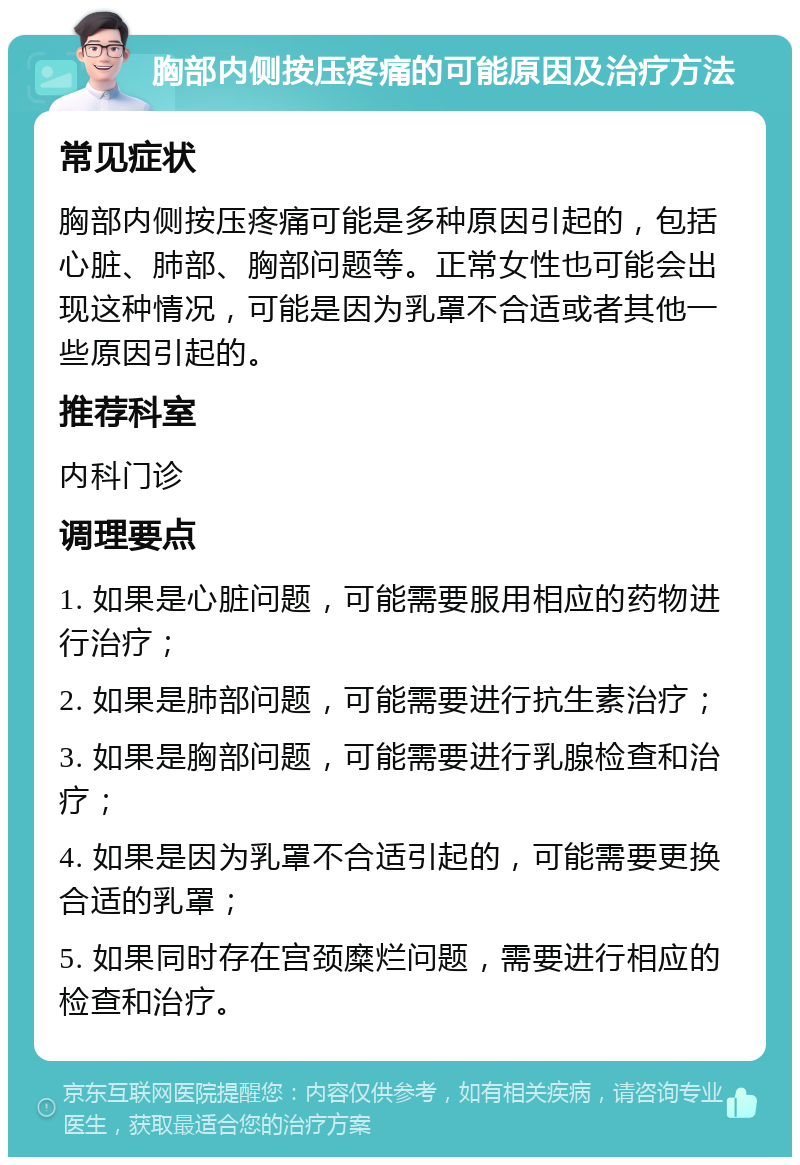 胸部内侧按压疼痛的可能原因及治疗方法 常见症状 胸部内侧按压疼痛可能是多种原因引起的，包括心脏、肺部、胸部问题等。正常女性也可能会出现这种情况，可能是因为乳罩不合适或者其他一些原因引起的。 推荐科室 内科门诊 调理要点 1. 如果是心脏问题，可能需要服用相应的药物进行治疗； 2. 如果是肺部问题，可能需要进行抗生素治疗； 3. 如果是胸部问题，可能需要进行乳腺检查和治疗； 4. 如果是因为乳罩不合适引起的，可能需要更换合适的乳罩； 5. 如果同时存在宫颈糜烂问题，需要进行相应的检查和治疗。