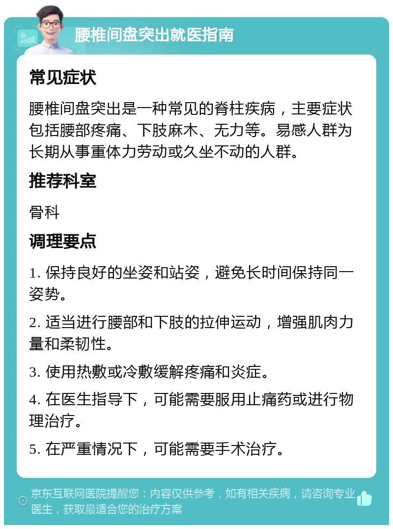 腰椎间盘突出就医指南 常见症状 腰椎间盘突出是一种常见的脊柱疾病，主要症状包括腰部疼痛、下肢麻木、无力等。易感人群为长期从事重体力劳动或久坐不动的人群。 推荐科室 骨科 调理要点 1. 保持良好的坐姿和站姿，避免长时间保持同一姿势。 2. 适当进行腰部和下肢的拉伸运动，增强肌肉力量和柔韧性。 3. 使用热敷或冷敷缓解疼痛和炎症。 4. 在医生指导下，可能需要服用止痛药或进行物理治疗。 5. 在严重情况下，可能需要手术治疗。