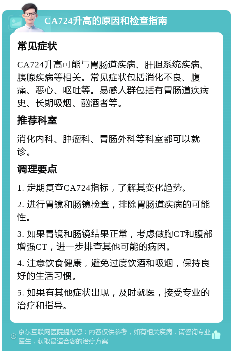 CA724升高的原因和检查指南 常见症状 CA724升高可能与胃肠道疾病、肝胆系统疾病、胰腺疾病等相关。常见症状包括消化不良、腹痛、恶心、呕吐等。易感人群包括有胃肠道疾病史、长期吸烟、酗酒者等。 推荐科室 消化内科、肿瘤科、胃肠外科等科室都可以就诊。 调理要点 1. 定期复查CA724指标，了解其变化趋势。 2. 进行胃镜和肠镜检查，排除胃肠道疾病的可能性。 3. 如果胃镜和肠镜结果正常，考虑做胸CT和腹部增强CT，进一步排查其他可能的病因。 4. 注意饮食健康，避免过度饮酒和吸烟，保持良好的生活习惯。 5. 如果有其他症状出现，及时就医，接受专业的治疗和指导。