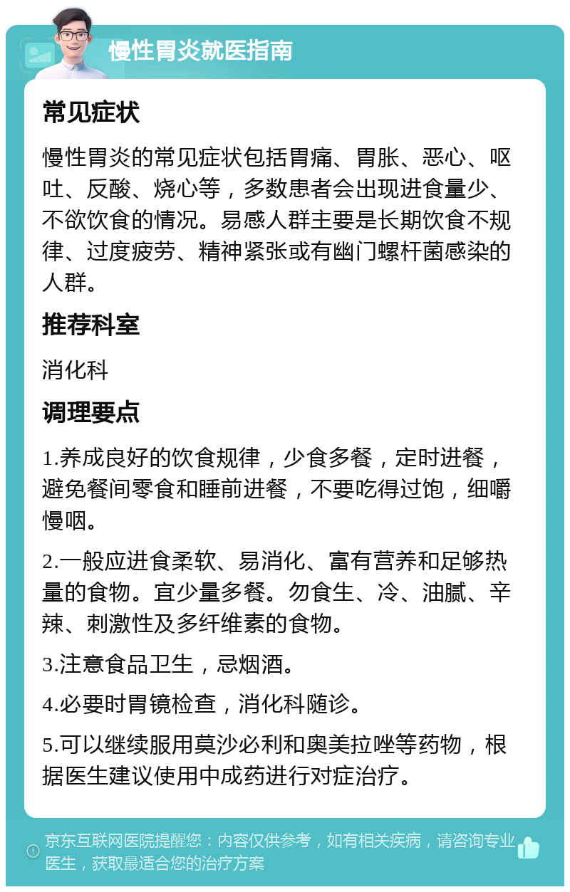 慢性胃炎就医指南 常见症状 慢性胃炎的常见症状包括胃痛、胃胀、恶心、呕吐、反酸、烧心等，多数患者会出现进食量少、不欲饮食的情况。易感人群主要是长期饮食不规律、过度疲劳、精神紧张或有幽门螺杆菌感染的人群。 推荐科室 消化科 调理要点 1.养成良好的饮食规律，少食多餐，定时进餐，避免餐间零食和睡前进餐，不要吃得过饱，细嚼慢咽。 2.一般应进食柔软、易消化、富有营养和足够热量的食物。宜少量多餐。勿食生、冷、油腻、辛辣、刺激性及多纤维素的食物。 3.注意食品卫生，忌烟酒。 4.必要时胃镜检查，消化科随诊。 5.可以继续服用莫沙必利和奥美拉唑等药物，根据医生建议使用中成药进行对症治疗。