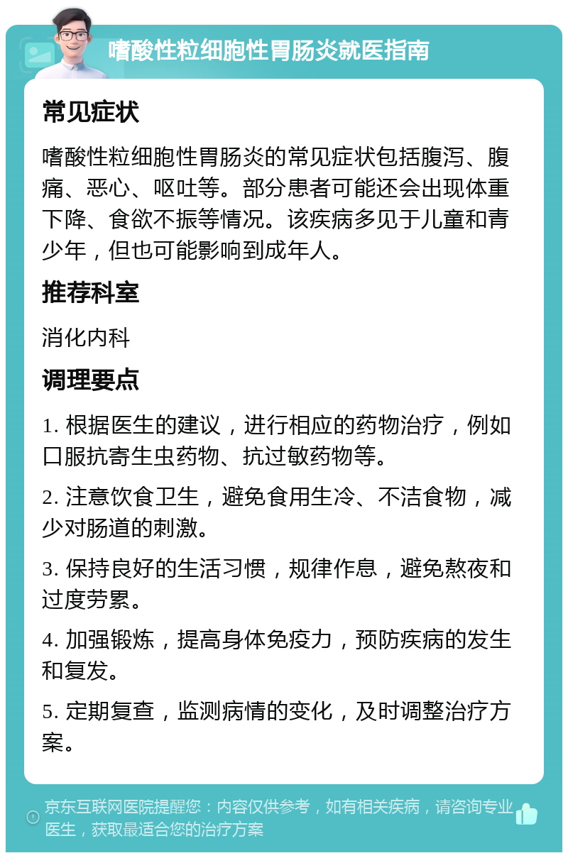 嗜酸性粒细胞性胃肠炎就医指南 常见症状 嗜酸性粒细胞性胃肠炎的常见症状包括腹泻、腹痛、恶心、呕吐等。部分患者可能还会出现体重下降、食欲不振等情况。该疾病多见于儿童和青少年，但也可能影响到成年人。 推荐科室 消化内科 调理要点 1. 根据医生的建议，进行相应的药物治疗，例如口服抗寄生虫药物、抗过敏药物等。 2. 注意饮食卫生，避免食用生冷、不洁食物，减少对肠道的刺激。 3. 保持良好的生活习惯，规律作息，避免熬夜和过度劳累。 4. 加强锻炼，提高身体免疫力，预防疾病的发生和复发。 5. 定期复查，监测病情的变化，及时调整治疗方案。