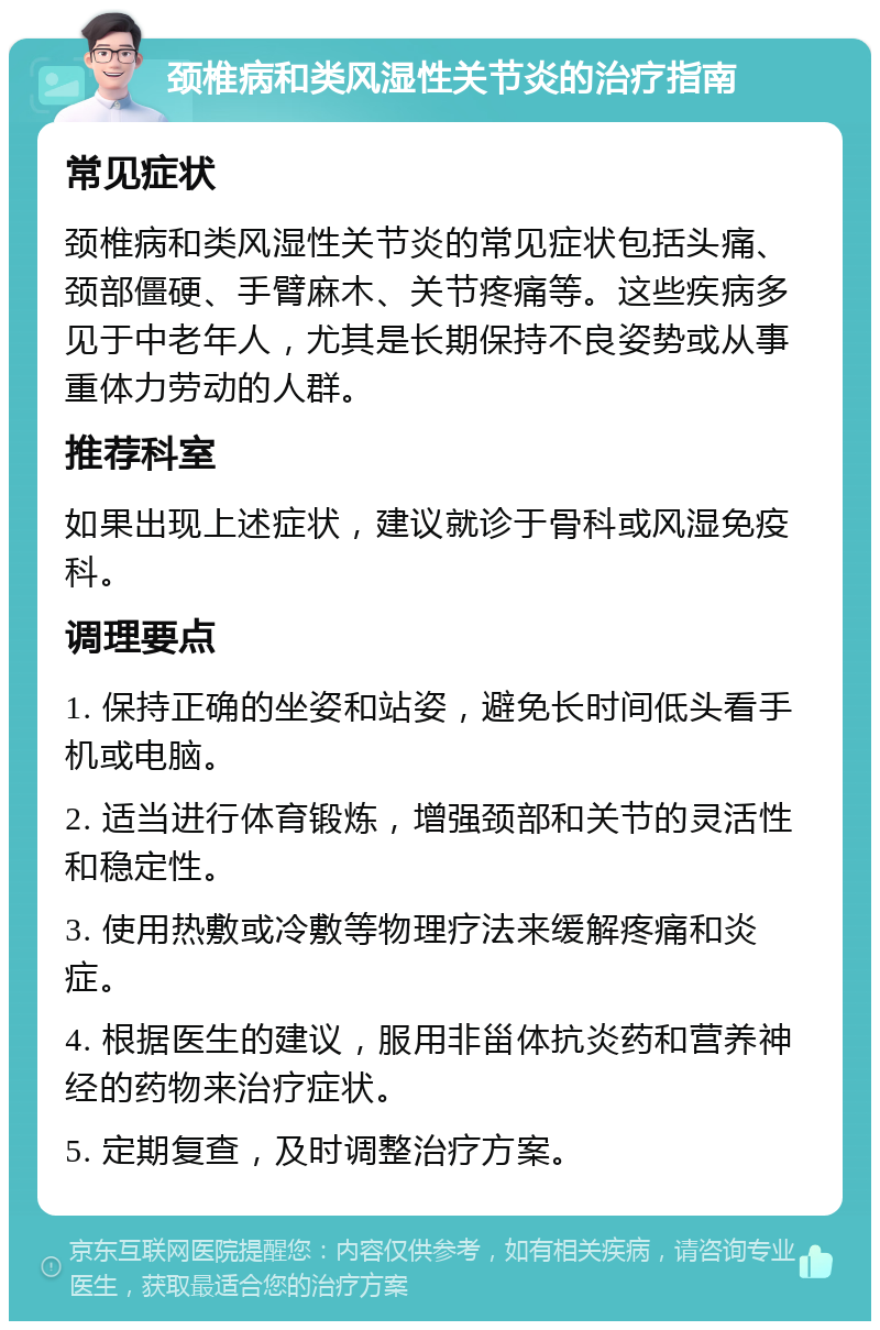 颈椎病和类风湿性关节炎的治疗指南 常见症状 颈椎病和类风湿性关节炎的常见症状包括头痛、颈部僵硬、手臂麻木、关节疼痛等。这些疾病多见于中老年人，尤其是长期保持不良姿势或从事重体力劳动的人群。 推荐科室 如果出现上述症状，建议就诊于骨科或风湿免疫科。 调理要点 1. 保持正确的坐姿和站姿，避免长时间低头看手机或电脑。 2. 适当进行体育锻炼，增强颈部和关节的灵活性和稳定性。 3. 使用热敷或冷敷等物理疗法来缓解疼痛和炎症。 4. 根据医生的建议，服用非甾体抗炎药和营养神经的药物来治疗症状。 5. 定期复查，及时调整治疗方案。