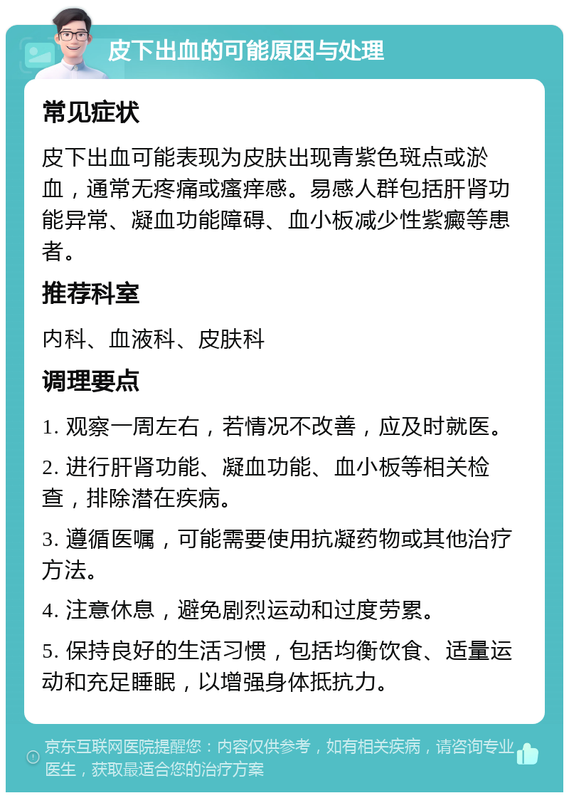 皮下出血的可能原因与处理 常见症状 皮下出血可能表现为皮肤出现青紫色斑点或淤血，通常无疼痛或瘙痒感。易感人群包括肝肾功能异常、凝血功能障碍、血小板减少性紫癜等患者。 推荐科室 内科、血液科、皮肤科 调理要点 1. 观察一周左右，若情况不改善，应及时就医。 2. 进行肝肾功能、凝血功能、血小板等相关检查，排除潜在疾病。 3. 遵循医嘱，可能需要使用抗凝药物或其他治疗方法。 4. 注意休息，避免剧烈运动和过度劳累。 5. 保持良好的生活习惯，包括均衡饮食、适量运动和充足睡眠，以增强身体抵抗力。