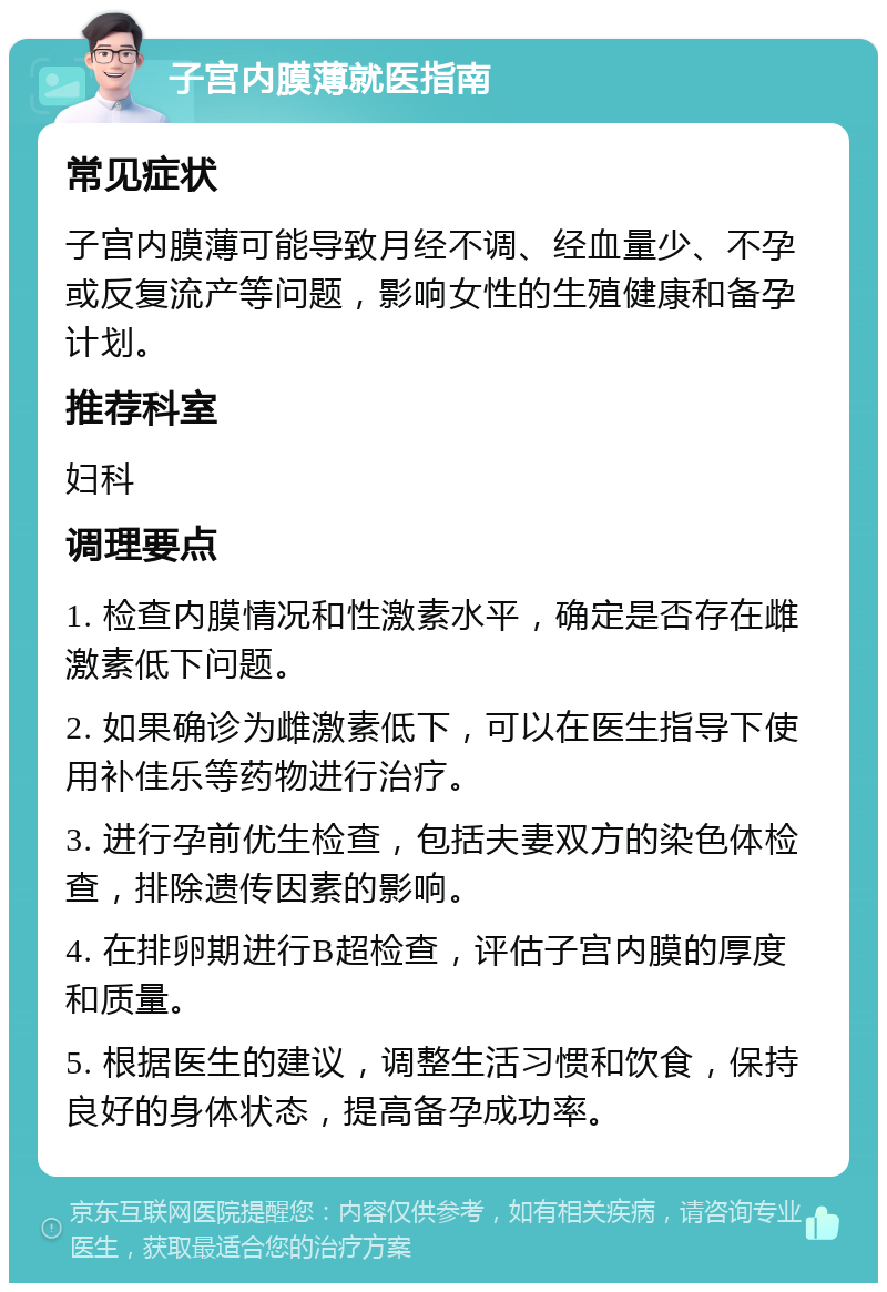 子宫内膜薄就医指南 常见症状 子宫内膜薄可能导致月经不调、经血量少、不孕或反复流产等问题，影响女性的生殖健康和备孕计划。 推荐科室 妇科 调理要点 1. 检查内膜情况和性激素水平，确定是否存在雌激素低下问题。 2. 如果确诊为雌激素低下，可以在医生指导下使用补佳乐等药物进行治疗。 3. 进行孕前优生检查，包括夫妻双方的染色体检查，排除遗传因素的影响。 4. 在排卵期进行B超检查，评估子宫内膜的厚度和质量。 5. 根据医生的建议，调整生活习惯和饮食，保持良好的身体状态，提高备孕成功率。