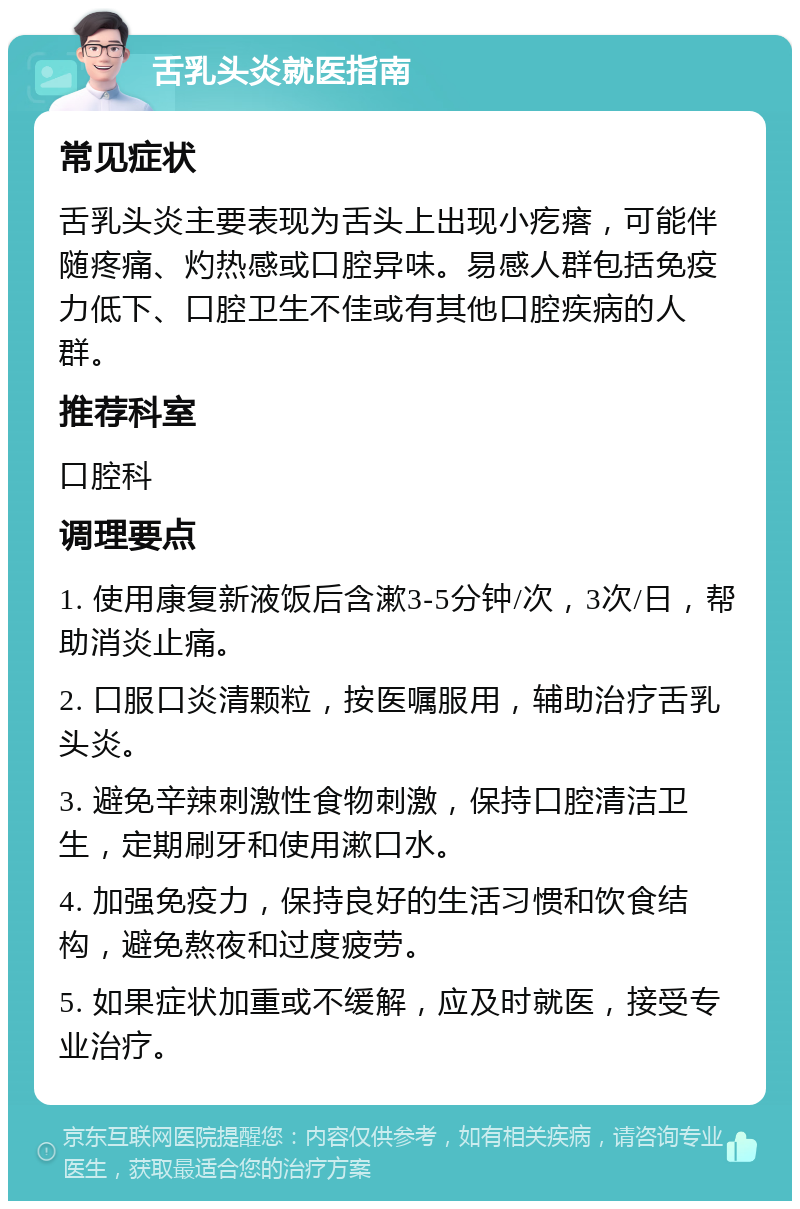 舌乳头炎就医指南 常见症状 舌乳头炎主要表现为舌头上出现小疙瘩，可能伴随疼痛、灼热感或口腔异味。易感人群包括免疫力低下、口腔卫生不佳或有其他口腔疾病的人群。 推荐科室 口腔科 调理要点 1. 使用康复新液饭后含漱3-5分钟/次，3次/日，帮助消炎止痛。 2. 口服口炎清颗粒，按医嘱服用，辅助治疗舌乳头炎。 3. 避免辛辣刺激性食物刺激，保持口腔清洁卫生，定期刷牙和使用漱口水。 4. 加强免疫力，保持良好的生活习惯和饮食结构，避免熬夜和过度疲劳。 5. 如果症状加重或不缓解，应及时就医，接受专业治疗。