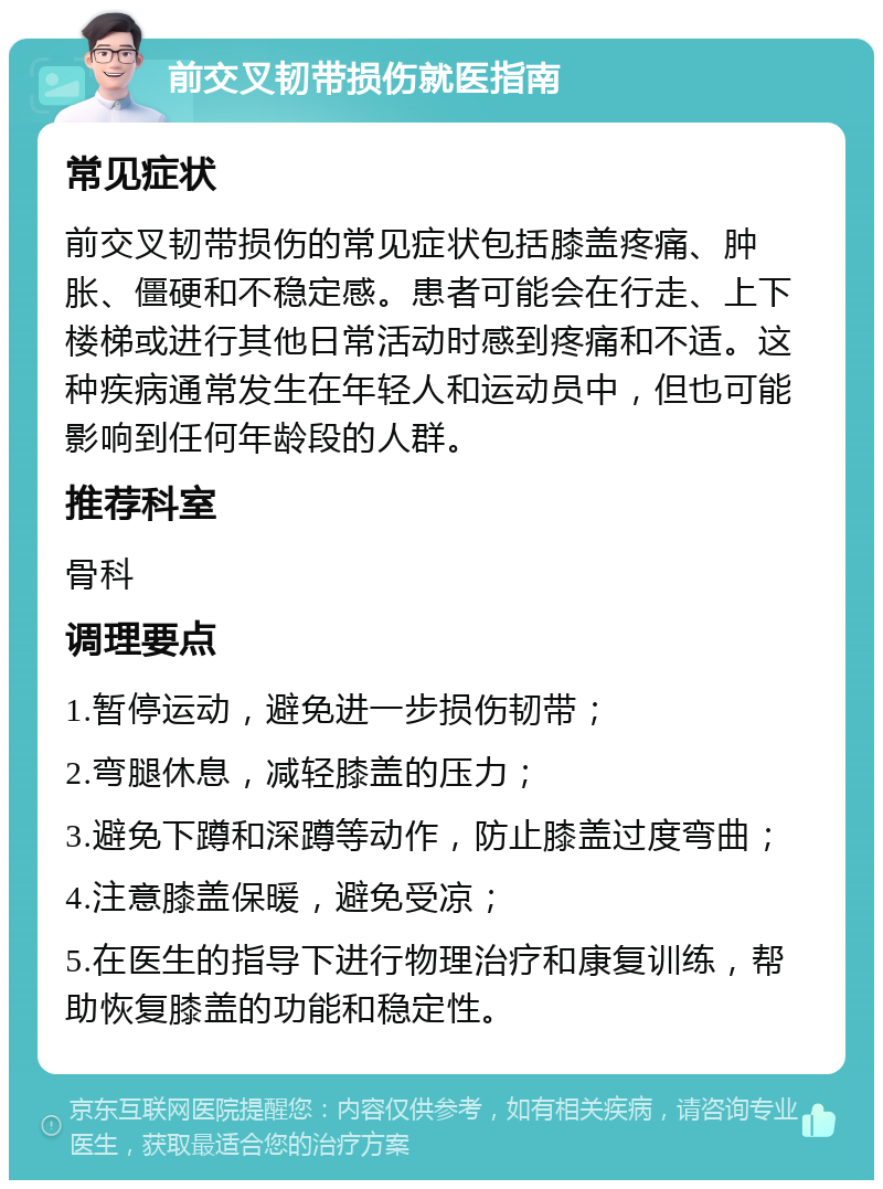 前交叉韧带损伤就医指南 常见症状 前交叉韧带损伤的常见症状包括膝盖疼痛、肿胀、僵硬和不稳定感。患者可能会在行走、上下楼梯或进行其他日常活动时感到疼痛和不适。这种疾病通常发生在年轻人和运动员中，但也可能影响到任何年龄段的人群。 推荐科室 骨科 调理要点 1.暂停运动，避免进一步损伤韧带； 2.弯腿休息，减轻膝盖的压力； 3.避免下蹲和深蹲等动作，防止膝盖过度弯曲； 4.注意膝盖保暖，避免受凉； 5.在医生的指导下进行物理治疗和康复训练，帮助恢复膝盖的功能和稳定性。