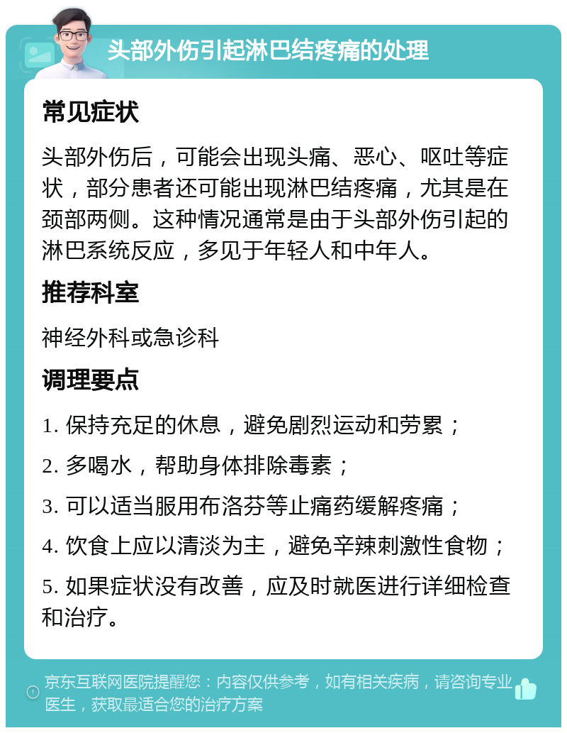 头部外伤引起淋巴结疼痛的处理 常见症状 头部外伤后，可能会出现头痛、恶心、呕吐等症状，部分患者还可能出现淋巴结疼痛，尤其是在颈部两侧。这种情况通常是由于头部外伤引起的淋巴系统反应，多见于年轻人和中年人。 推荐科室 神经外科或急诊科 调理要点 1. 保持充足的休息，避免剧烈运动和劳累； 2. 多喝水，帮助身体排除毒素； 3. 可以适当服用布洛芬等止痛药缓解疼痛； 4. 饮食上应以清淡为主，避免辛辣刺激性食物； 5. 如果症状没有改善，应及时就医进行详细检查和治疗。