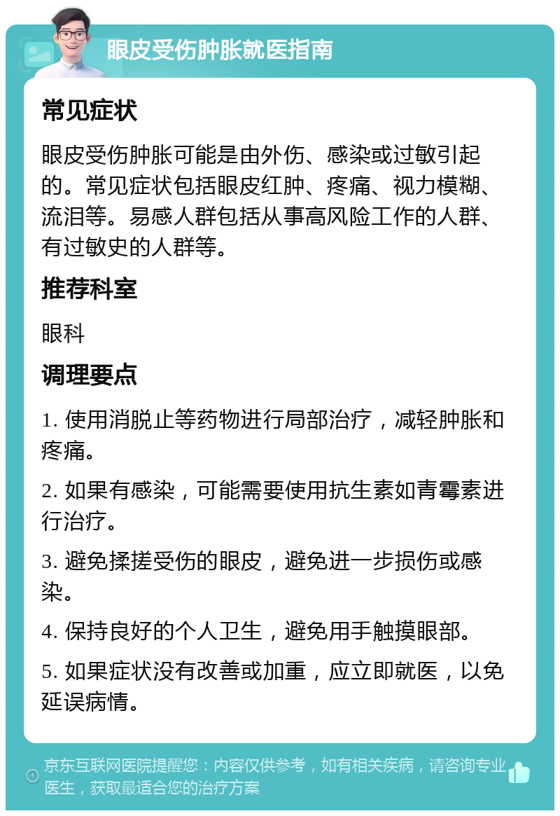 眼皮受伤肿胀就医指南 常见症状 眼皮受伤肿胀可能是由外伤、感染或过敏引起的。常见症状包括眼皮红肿、疼痛、视力模糊、流泪等。易感人群包括从事高风险工作的人群、有过敏史的人群等。 推荐科室 眼科 调理要点 1. 使用消脱止等药物进行局部治疗，减轻肿胀和疼痛。 2. 如果有感染，可能需要使用抗生素如青霉素进行治疗。 3. 避免揉搓受伤的眼皮，避免进一步损伤或感染。 4. 保持良好的个人卫生，避免用手触摸眼部。 5. 如果症状没有改善或加重，应立即就医，以免延误病情。