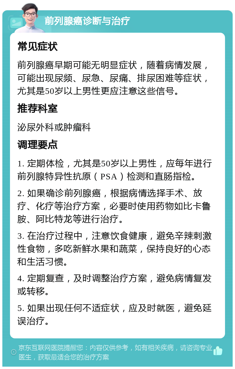 前列腺癌诊断与治疗 常见症状 前列腺癌早期可能无明显症状，随着病情发展，可能出现尿频、尿急、尿痛、排尿困难等症状，尤其是50岁以上男性更应注意这些信号。 推荐科室 泌尿外科或肿瘤科 调理要点 1. 定期体检，尤其是50岁以上男性，应每年进行前列腺特异性抗原（PSA）检测和直肠指检。 2. 如果确诊前列腺癌，根据病情选择手术、放疗、化疗等治疗方案，必要时使用药物如比卡鲁胺、阿比特龙等进行治疗。 3. 在治疗过程中，注意饮食健康，避免辛辣刺激性食物，多吃新鲜水果和蔬菜，保持良好的心态和生活习惯。 4. 定期复查，及时调整治疗方案，避免病情复发或转移。 5. 如果出现任何不适症状，应及时就医，避免延误治疗。