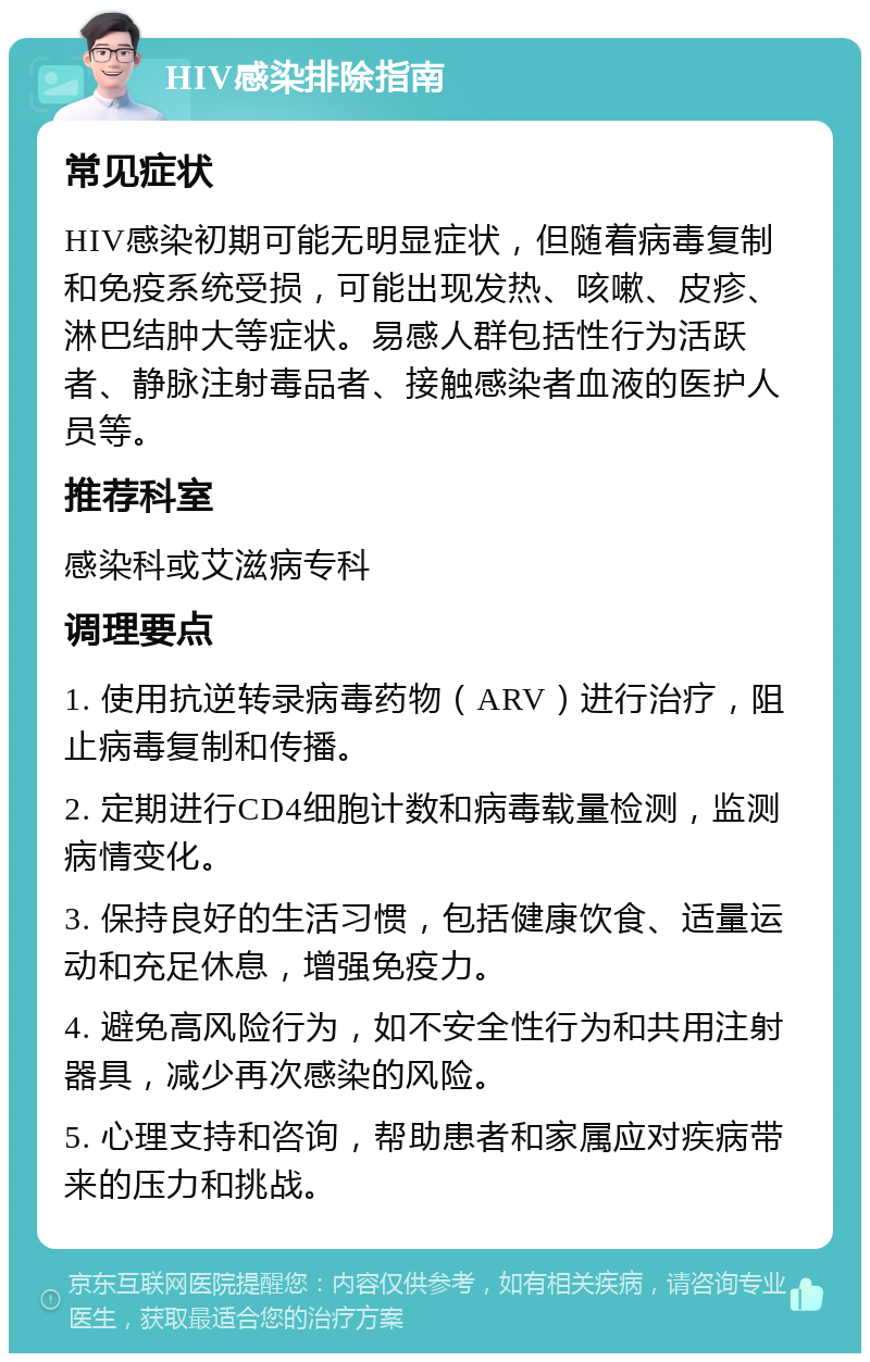 HIV感染排除指南 常见症状 HIV感染初期可能无明显症状，但随着病毒复制和免疫系统受损，可能出现发热、咳嗽、皮疹、淋巴结肿大等症状。易感人群包括性行为活跃者、静脉注射毒品者、接触感染者血液的医护人员等。 推荐科室 感染科或艾滋病专科 调理要点 1. 使用抗逆转录病毒药物（ARV）进行治疗，阻止病毒复制和传播。 2. 定期进行CD4细胞计数和病毒载量检测，监测病情变化。 3. 保持良好的生活习惯，包括健康饮食、适量运动和充足休息，增强免疫力。 4. 避免高风险行为，如不安全性行为和共用注射器具，减少再次感染的风险。 5. 心理支持和咨询，帮助患者和家属应对疾病带来的压力和挑战。