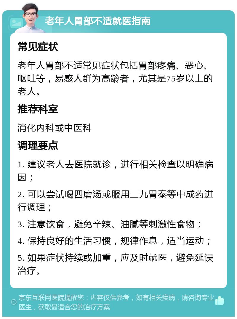 老年人胃部不适就医指南 常见症状 老年人胃部不适常见症状包括胃部疼痛、恶心、呕吐等，易感人群为高龄者，尤其是75岁以上的老人。 推荐科室 消化内科或中医科 调理要点 1. 建议老人去医院就诊，进行相关检查以明确病因； 2. 可以尝试喝四磨汤或服用三九胃泰等中成药进行调理； 3. 注意饮食，避免辛辣、油腻等刺激性食物； 4. 保持良好的生活习惯，规律作息，适当运动； 5. 如果症状持续或加重，应及时就医，避免延误治疗。