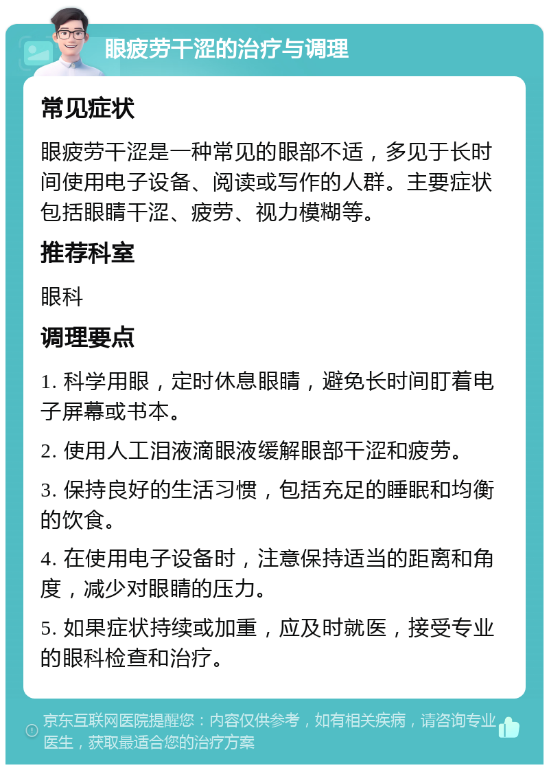 眼疲劳干涩的治疗与调理 常见症状 眼疲劳干涩是一种常见的眼部不适，多见于长时间使用电子设备、阅读或写作的人群。主要症状包括眼睛干涩、疲劳、视力模糊等。 推荐科室 眼科 调理要点 1. 科学用眼，定时休息眼睛，避免长时间盯着电子屏幕或书本。 2. 使用人工泪液滴眼液缓解眼部干涩和疲劳。 3. 保持良好的生活习惯，包括充足的睡眠和均衡的饮食。 4. 在使用电子设备时，注意保持适当的距离和角度，减少对眼睛的压力。 5. 如果症状持续或加重，应及时就医，接受专业的眼科检查和治疗。