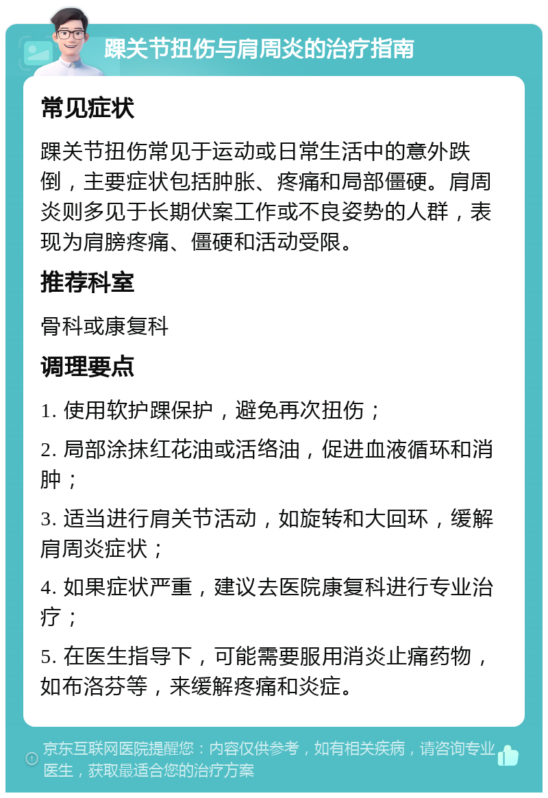 踝关节扭伤与肩周炎的治疗指南 常见症状 踝关节扭伤常见于运动或日常生活中的意外跌倒，主要症状包括肿胀、疼痛和局部僵硬。肩周炎则多见于长期伏案工作或不良姿势的人群，表现为肩膀疼痛、僵硬和活动受限。 推荐科室 骨科或康复科 调理要点 1. 使用软护踝保护，避免再次扭伤； 2. 局部涂抹红花油或活络油，促进血液循环和消肿； 3. 适当进行肩关节活动，如旋转和大回环，缓解肩周炎症状； 4. 如果症状严重，建议去医院康复科进行专业治疗； 5. 在医生指导下，可能需要服用消炎止痛药物，如布洛芬等，来缓解疼痛和炎症。