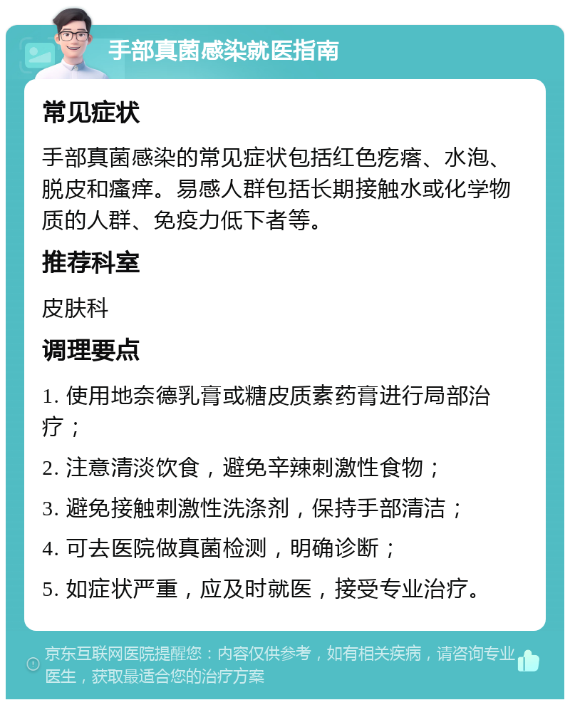 手部真菌感染就医指南 常见症状 手部真菌感染的常见症状包括红色疙瘩、水泡、脱皮和瘙痒。易感人群包括长期接触水或化学物质的人群、免疫力低下者等。 推荐科室 皮肤科 调理要点 1. 使用地奈德乳膏或糖皮质素药膏进行局部治疗； 2. 注意清淡饮食，避免辛辣刺激性食物； 3. 避免接触刺激性洗涤剂，保持手部清洁； 4. 可去医院做真菌检测，明确诊断； 5. 如症状严重，应及时就医，接受专业治疗。